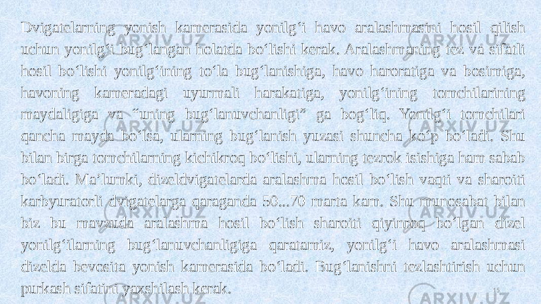 Dvigatelarning yonish kamerasida yonilg‘i havo aralashmasini hosil qilish uchun yonilg‘i bug‘langan holatda bo‘lishi kerak. Aralashmaning tez va sifatli hosil bo‘lishi yonilg‘ining to‘la bug‘lanishiga, havo haroratiga va bosimiga, havoning kameradagi uyurmali harakatiga, yonilg‘ining tomchilarining maydaligiga va “uning bug‘lanuvchanligi” ga bog‘liq. Yonilg‘i tomchilari qancha mayda bo‘lsa, ularning bug‘lanish yuzasi shuncha ko‘p bo‘ladi. Shu bilan birga tomchilarning kichikroq bo‘lishi, ularning tezrok isishiga ham sabab bo‘ladi. Ma’lumki, dizeldvigatelarda aralashma hosil bo‘lish vaqti va sharoiti karbyuratorli dvigatelarga qaraganda 50...70 marta kam. Shu munosabat bilan biz bu mavzuda aralashma hosil bo‘lish sharoiti qiyinroq bo‘lgan dizel yonilg‘ilarning bug‘lanuvchanligiga qaratamiz, yonilg‘i havo aralashmasi dizelda bevosita yonish kamerasida bo‘ladi. Bug‘lanishni tezlashtirish uchun purkash sifatini yaxshilash kerak. 15 