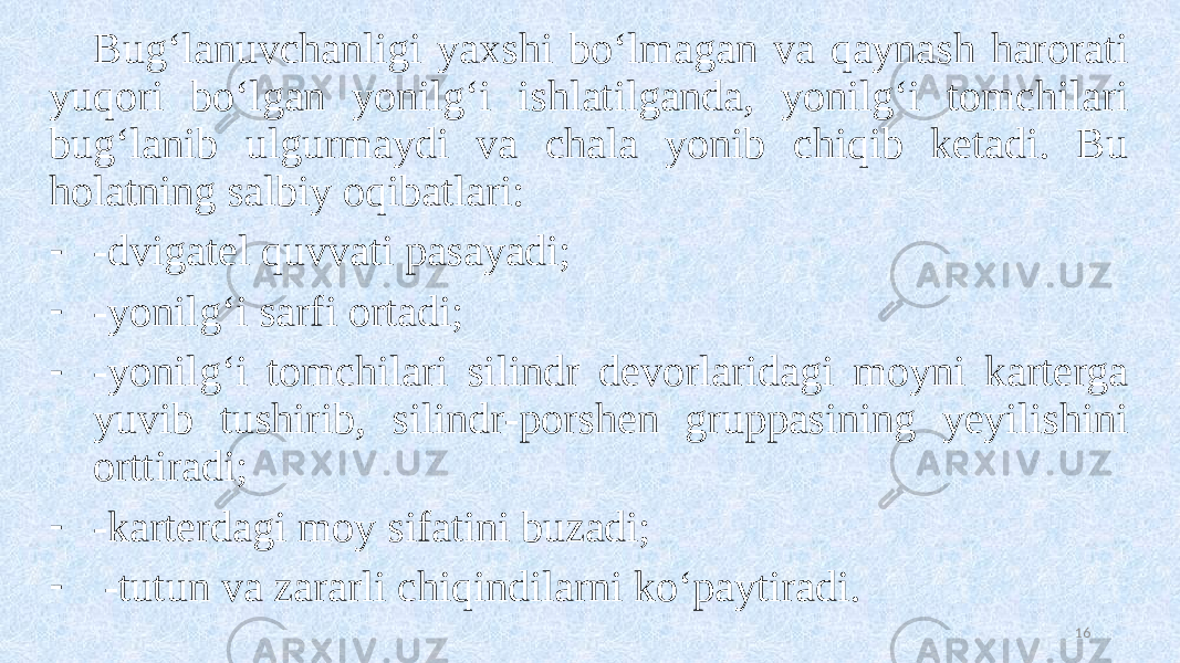 Bug‘lanuvchanligi yaxshi bo‘lmagan va qaynash harorati yuqori bo‘lgan yonilg‘i ishlatilganda, yonilg‘i tomchilari bug‘lanib ulgurmaydi va chala yonib chiqib ketadi. Bu holatning salbiy oqibatlari: - -dvigatel quvvati pasayadi; - -yonilg‘i sarfi ortadi; - -yonilg‘i tomchilari silindr devorlaridagi moyni karterga yuvib tushirib, silindr-porshen gruppasining yeyilishini orttiradi; - -karterdagi moy sifatini buzadi; - -tutun va zararli chiqindilarni ko‘paytiradi. 16 