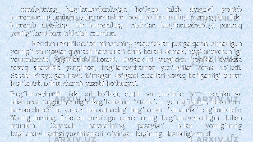 Yonilg‘ining bug‘lanuvchanligiga bo‘lgan talab dvigatel yonish kamerasining tuzilishi, ya’ni aralashma hosil bo‘lish usuliga ham bog‘liq. Ikki kamerali dizellarga bir kameralarga nisbatan bug‘lanuvchanligi pastroq yonilg‘ilarni ham ishlatish mumkin. Neftdan rektifikatsion minoraning yuqorisidan pastga qarab olinadigan yonilg‘i va moylar qaynash haroratlari ortib boradi demak, bug‘lanuvchanligi yomonlashib (qiyinlashib) boradi. Dvigatelni yurgizish paytida, ayniqsa sovuq sharoitda yengilroq, bug‘lanuvchanroq yonilg‘ilar kerak bo‘ladi. Sababi kirayotgan havo isimagan dvigatel detallari sovuq bo‘lganligi uchun bug‘lanish uchun sharoit yaxshi bo‘lmaydi. Bug‘lanuvchanlik ikki xil bo‘ladi: statik va dinamik: 31 - bochka va idishlarda turgan yonilg‘i bug‘lanishini-”statik”. - yonilg‘i ham, havo ham harakatda bo‘lib, yuqori haroratlardagi bug‘lanish- “dinamik” bug‘lanishdir. Yonilg‘ilarning fraksion tarkibiga qarab uning bug‘lanuvchanligini bilish mumkin. Qaynash haroratining pasayishi bilan yonilg‘ining bug‘lanuvchanligi yaxshilanadi to’yingan bug‘ning elastikligi ortadi 17 