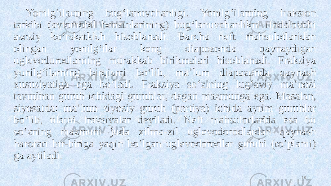 Yonilg‘ilarning bug‘lanuvchanligi. Yonilg‘ilarning fraksion tarkibi (avtomobil benzinlarining) bug‘lanuvchanlikni ifodalovchi asosiy ko‘rskatkich hisoblanadi. Barcha neft mahsulotlaridan olingan yonilg‘ilar keng diapozonda qaynaydigan uglevodorodlarning murakkab birikmalari hisoblanadi. Fraksiya yonilg‘ilarning birqismi bo‘lib, ma’lum diapazonda qaynash xususiyatiga ega bo‘ladi. Fraksiya so‘zining lug‘aviy ma’nosi taxminan guruh ichidagi guruhlar, degan mazmunga ega. Masalan, siyosatda: ma’lum siyosiy guruh (partiya) ichida ayrim guruhlar bo‘lib, ularni fraksiyalar deyiladi. Neft mahsulotlarida esa bu so‘zning mazmuni juda xilma-xil uglevodorodlardan qaynash harorati bir-biriga yaqin bo‘lgan uglevodorodlar guruhi (to‘plami) ga aytiladi. 18 