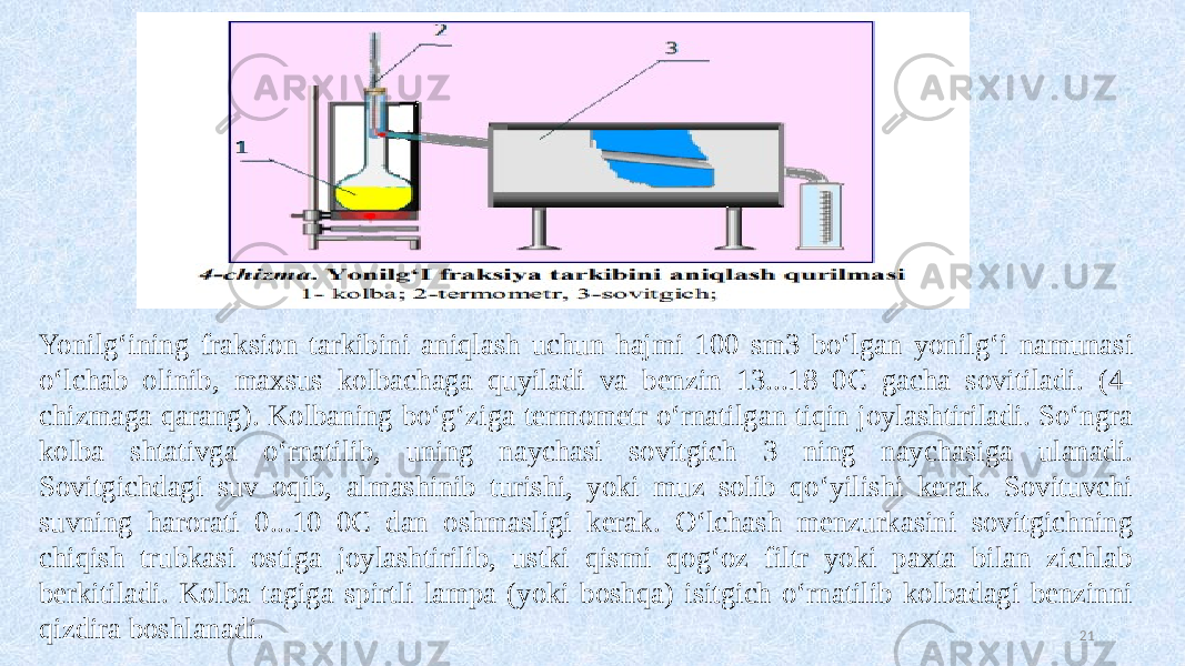  21Yonilg‘ining fraksion tarkibini aniqlash uchun hajmi 100 sm3 bo‘lgan yonilg‘i namunasi o‘lchab olinib, maxsus kolbachaga quyiladi va benzin 13...18 0C gacha sovitiladi. (4- chizmaga qarang). Kolbaning bo‘g‘ziga termometr o‘rnatilgan tiqin joylashtiriladi. So‘ngra kolba shtativga o‘rnatilib, uning naychasi sovitgich 3 ning naychasiga ulanadi. Sovitgichdagi suv oqib, almashinib turishi, yoki muz solib qo‘yilishi kerak. Sovituvchi suvning harorati 0...10 0C dan oshmasligi kerak. O‘lchash menzurkasini sovitgichning chiqish trubkasi ostiga joylashtirilib, ustki qismi qog‘oz filtr yoki paxta bilan zichlab berkitiladi. Kolba tagiga spirtli lampa (yoki boshqa) isitgich o‘rnatilib kolbadagi benzinni qizdira boshlanadi. 