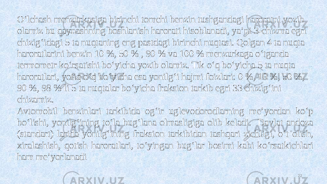 22O‘lchash menzurkasiga birinchi tomchi benzin tushgandagi haroratni yozib olamiz bu qaynashning boshlanish harorati hisoblanadi, ya’ni 3-chizma egri chizig‘idagi 5 ta nuqtaning eng pastdagi birinchi nuqtasi. Qolgan 4 ta nuqta haroratlarini benzin 10 %, 50 % , 90 % va 100 % menzurkaga o‘tganda termometr ko‘rsatishi bo‘yicha yozib olamiz. Tik o‘q bo‘yicha 5 ta nuqta haroratlari, yotiq o‘q bo‘yicha esa yonilg‘i hajmi foizlari: 0 %, 10 %, 50 %, 90 %, 98 % li 5 ta nuqtalar bo‘yicha fraksion tarkib egri 33 chizig‘ini chizamiz. Avtomobil benzinlari tarkibida og‘ir uglevodorodlarning me’yordan ko‘p bo‘lishi, yonilg‘ining to‘la bug‘lana olmasligiga olib keladi. Davlat andoza (standart) larida yonilg‘ining fraksion tarkibidan tashqari zichligi, o‘t olish, xiralashish, qotish haroratlari, to‘yingan bug‘lar bosimi kabi ko‘rsatkichlari ham me’yorlanadi 