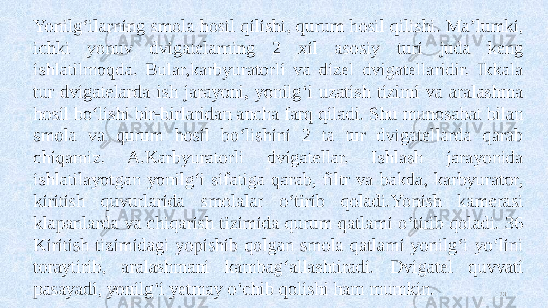 23Yonilg‘ilarning smola hosil qilishi, qurum hosil qilishi. Ma’lumki, ichki yonuv dvigatelarning 2 xil asosiy turi juda keng ishlatilmoqda. Bular,karbyuratorli va dizel dvigatellaridir. Ikkala tur dvigatelarda ish jarayoni, yonilg‘i uzatish tizimi va aralashma hosil bo‘lishi bir-birlaridan ancha farq qiladi. Shu munosabat bilan smola va qurum hosil bo‘lishini 2 ta tur dvigatellarda qarab chiqamiz. A.Karbyuratorli dvigatellar. Ishlash jarayonida ishlatilayotgan yonilg‘i sifatiga qarab, filtr va bakda, karbyurator, kiritish quvurlarida smolalar o‘tirib qoladi.Yonish kamerasi klapanlarda va chiqarish tizimida qurum qatlami o‘tirib qoladi. 36 Kiritish tizimidagi yopishib qolgan smola qatlami yonilg‘i yo‘lini toraytirib, aralashmani kambag‘allashtiradi. Dvigatel quvvati pasayadi, yonilg‘i yetmay o‘chib qolishi ham mumkin. 