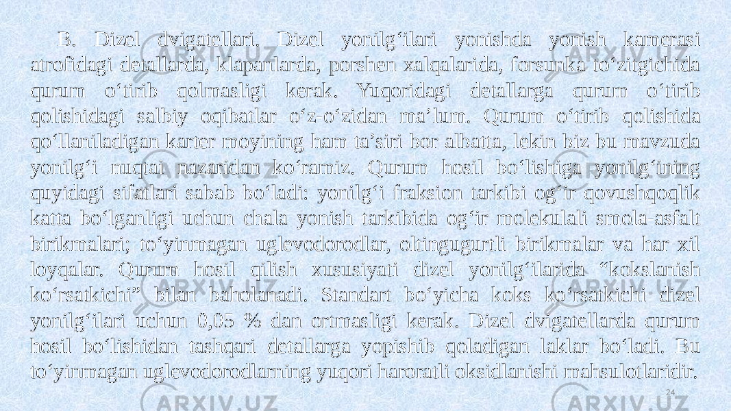 B. Dizel dvigatellari. Dizel yonilg‘ilari yonishda yonish kamerasi atrofidagi detallarda, klapanlarda, porshen xalqalarida, forsunka to‘zitgichida qurum o‘tirib qolmasligi kerak. Yuqoridagi detallarga qurum o‘tirib qolishidagi salbiy oqibatlar o‘z-o‘zidan ma’lum. Qurum o‘tirib qolishida qo‘llaniladigan karter moyining ham ta’siri bor albatta, lekin biz bu mavzuda yonilg‘i nuqtai nazaridan ko‘ramiz. Qurum hosil bo‘lishiga yonilg‘ining quyidagi sifatlari sabab bo‘ladi: yonilg‘i fraksion tarkibi og‘ir qovushqoqlik katta bo‘lganligi uchun chala yonish tarkibida og‘ir molekulali smola-asfalt birikmalari; to‘yinmagan uglevodorodlar, oltingugurtli birikmalar va har xil loyqalar. Qurum hosil qilish xususiyati dizel yonilg‘ilarida “kokslanish ko‘rsatkichi” bilan baholanadi. Standart bo‘yicha koks ko‘rsatkichi dizel yonilg‘ilari uchun 0,05 % dan ortmasligi kerak. Dizel dvigatellarda qurum hosil bo‘lishidan tashqari detallarga yopishib qoladigan laklar bo‘ladi. Bu to‘yinmagan uglevodorodlarning yuqori haroratli oksidlanishi mahsulotlaridir. 24 