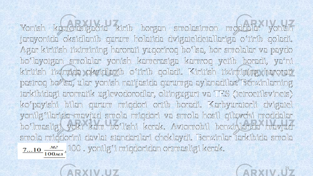 25Yonish kamerasigacha kirib borgan smolasimon moddalar yonish jarayonida oksidlanib qurum holatida dvigateldetallariga o‘tirib qoladi. Agar kiritish tizimining harorati yuqoriroq bo‘lsa, bor smolalar va paydo bo‘layotgan smolalar yonish kamerasiga kamroq yetib boradi, ya’ni kiritish tizimida oksidlanib o‘tirib qoladi. Kiritish tizimining harorati pastroq bo‘lsa, ular yonish natijasida qurumga aylanadilar. Benzinlarning tarkibidagi aromatik uglevodorodlar, oltingugurt va TES (tetroetilsvinets) ko‘payishi bilan qurum miqdori ortib boradi. Karbyuratorli dvigatel yonilg‘ilarida mavjud smola miqdori va smola hosil qiluvchi moddalar bo‘lmasligi yoki kam bo‘lishi kerak. Avtomobil benzinlarida mavjud smola miqdorini davlat standartlari cheklaydi. Benzinlar tarkibida smola 7...10 мл мг 100 . yonilg‘i miqdoridan ortmasligi kerak. 