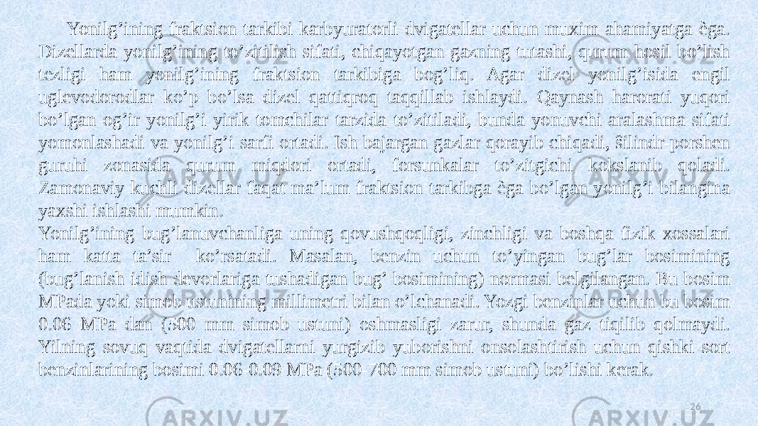 Yonilg’ining fraktsion tarkibi karbyuratorli dvigatellar uchun muxim ahamiyatga èga. Dizellarda yonilg’ining to’zitilish sifati, chiqayotgan gazning tutashi, qurum hosil bo’lish tezligi ham yonilg’ining fraktsion tarkibiga bog’liq. Agar dizel yonilg’isida engil uglevodorodlar ko’p bo’lsa dizel qattiqroq taqqillab ishlaydi. Qaynash harorati yuqori bo’lgan og’ir yonilg’i yirik tomchilar tarzida to’zitiladi, bunda yonuvchi aralashma sifati yomonlashadi va yonilg’i sarfi ortadi. Ish bajargan gazlar qorayib chiqadi, ŝilindr-porshen guruhi zonasida qurum miqdori ortadi, forsunkalar to’zitgichi kokslanib qoladi. Zamonaviy kuchli dizellar faqat ma’lum fraktsion tarkibga èga bo’lgan yonilg’i bilangina yaxshi ishlashi mumkin. Yonilg’ining bug’lanuvchanliga uning qovushqoqligi, zinchligi va boshqa fizik xossalari ham katta ta’sir ko’rsatadi. Masalan, benzin uchun to’yingan bug’lar bosimining (bug’lanish idish devorlariga tushadigan bug’ bosimining) normasi belgilangan. Bu bosim MPada yoki simob ustunining millimetri bilan o’lchanadi. Yozgi benzinlar uchun bu bosim 0.06 MPa dan (500 mm simob ustuni) oshmasligi zarur, shunda gaz tiqilib qolmaydi. Yilning sovuq vaqtida dvigatellarni yurgizib yuborishni onsolashtirish uchun qishki sort benzinlarining bosimi 0.06-0.09 MPa (500-700 mm simob ustuni) bo’lishi kerak. 26 