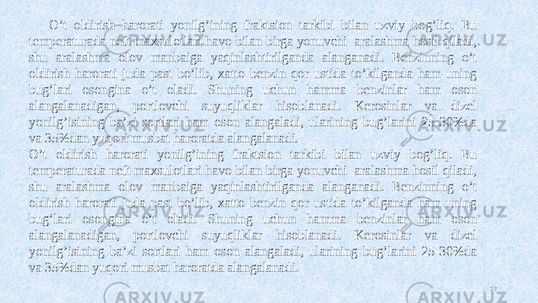 O’t oldirish harorati yonilg’ining fraktsion tarkibi bilan uzviy bog’liq. Bu temperaturada neft maxsulotlari havo bilan birga yonuvchi aralashma hosil qiladi, shu aralashma olov manbaiga yaqinlashtirilganda alanganadi. Benzinning o’t oldirish harorati juda past bo’lib, xatto benzin qor ustida to’kilganda ham uning bug’lari osongina o’t oladi. Shuning uchun hamma benzinlar ham oson alangalanadigan, portlovchi suyuqliklar hisoblanadi. Kerosinlar va dizel yonilg’isining ba’zi sortlari ham oson alangaladi, ularining bug’larini 25-30%da va 35%dan yuqori musbat haroratda alangalanadi . O’t oldirish harorati yonilg’ining fraktsion tarkibi bilan uzviy bog’liq. Bu temperaturada neft maxsulotlari havo bilan birga yonuvchi aralashma hosil qiladi, shu aralashma olov manbaiga yaqinlashtirilganda alanganadi. Benzinning o’t oldirish harorati juda past bo’lib, xatto benzin qor ustida to’kilganda ham uning bug’lari osongina o’t oladi. Shuning uchun hamma benzinlar ham oson alangalanadigan, portlovchi suyuqliklar hisoblanadi. Kerosinlar va dizel yonilg’isining ba’zi sortlari ham oson alangaladi, ularining bug’larini 25-30%da va 35%dan yuqori musbat haroratda alangalanadi. 27 