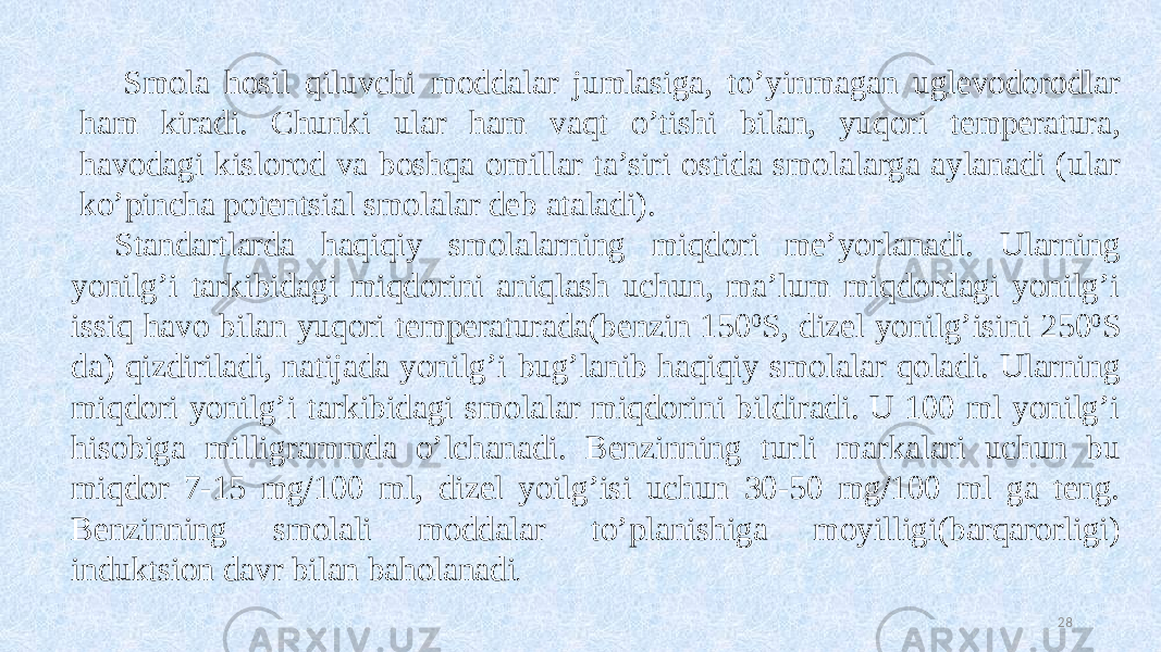 28Smola hosil qiluvchi moddalar jumlasiga, to’yinmagan uglevodorodlar ham kiradi. Chunki ular ham vaqt o’tishi bilan, yuqori temperatura, havodagi kislorod va boshqa omillar ta’siri ostida smolalarga aylanadi (ular ko’pincha potentsial smolalar deb ataladi). Standartlarda haqiqiy smolalarning miqdori me’yorlanadi. Ularning yonilg’i tarkibidagi miqdorini aniqlash uchun, ma’lum miqdordagi yonilg’i issiq havo bilan yuqori temperaturada(benzin 150 0 S, dizel yonilg’isini 250 0 S da) qizdiriladi, natijada yonilg’i bug’lanib haqiqiy smolalar qoladi. Ularning miqdori yonilg’i tarkibidagi smolalar miqdorini bildiradi. U 100 ml yonilg’i hisobiga milligrammda o’lchanadi. Benzinning turli markalari uchun bu miqdor 7-15 mg/100 ml, dizel yoilg’isi uchun 30-50 mg/100 ml ga teng. Benzinning smolali moddalar to’planishiga moyilligi(barqarorligi) induktsion davr bilan baholanadi . 