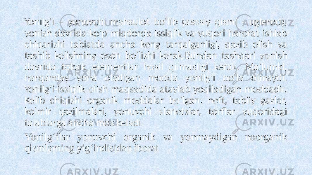 Yonilg‘i – yonuvchi mahsulot bo‘lib (asosiy qismi - uglerod), yonish davrida ko‘p miqdorda issiqlik va yuqori harorat ishlab chiqarishi tabiatda ancha keng tarqalganligi, qazib olish va tashib kelishning oson bo‘lishi kerak.Bundan tashqari yonish davrida toksik elementlar hosil qilmasligi kerak. Ma’lumki, harqanday yona oladigan modda yonilg‘i bo‘la olmaydi. Yonilg‘i-issiqlik olish maqsadida ataylab yoqiladigan moddadir. Kelib chiqishi organik moddalar bo‘lgan: neft, tabiiy gazlar, ko‘mir qazilmalari, yonuvchi slanetslar, torflar yuqoridagi talablarga ancha mos keladi. Yonilg‘ilar yonuvchi organik va yonmaydigan noorganik qismlarning yig‘indisidan iborat 3 