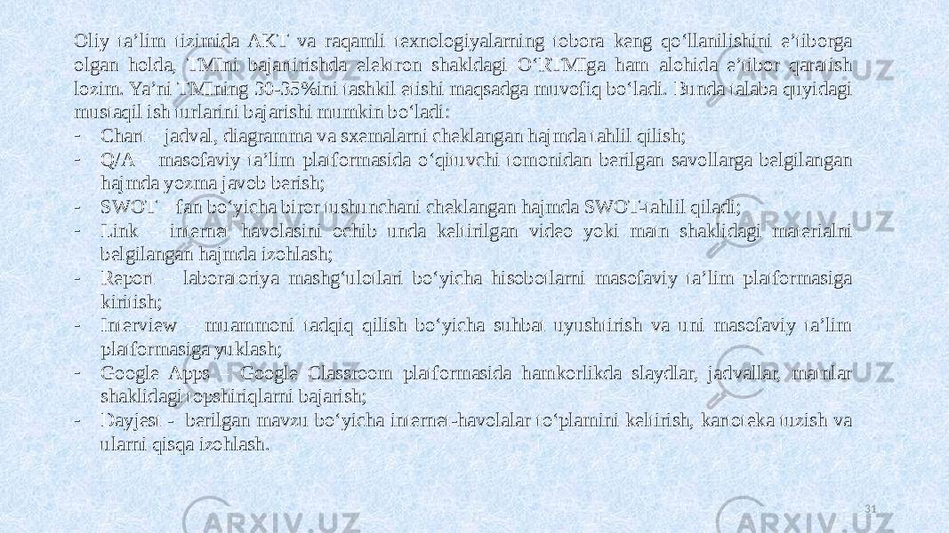 Oliy ta’lim tizimida AKT va raqamli texnologiyalarning tobora keng qoʻllanilishini e’tiborga olgan holda, TMIni bajartirishda elektron shakldagi OʻRTMIga ham alohida e’tibor qaratish lozim. Ya’ni TMIning 30-35%ini tashkil etishi maqsadga muvofiq boʻladi. Bunda talaba quyidagi mustaqil ish turlarini bajarishi mumkin boʻladi: - Chart – jadval, diagramma va sxemalarni cheklangan hajmda tahlil qilish; - Q/A – masofaviy ta’lim platformasida oʻqituvchi tomonidan berilgan savollarga belgilangan hajmda yozma javob berish; - SWOT – fan boʻyicha biror tushunchani cheklangan hajmda SWOT-tahlil qiladi; - Link – internet havolasini ochib unda keltirilgan video yoki matn shaklidagi materialni belgilangan hajmda izohlash; - Report – laboratoriya mashgʻulotlari boʻyicha hisobotlarni masofaviy ta’lim platformasiga kiritish; - Interview – muammoni tadqiq qilish boʻyicha suhbat uyushtirish va uni masofaviy ta’lim platformasiga yuklash; - Google Apps – Google Classroom platformasida hamkorlikda slaydlar, jadvallar, matnlar shaklidagi topshiriqlarni bajarish; - Dayjest - berilgan mavzu boʻyicha internet-havolalar toʻplamini keltirish, kartoteka tuzish va ularni qisqa izohlash. 31 