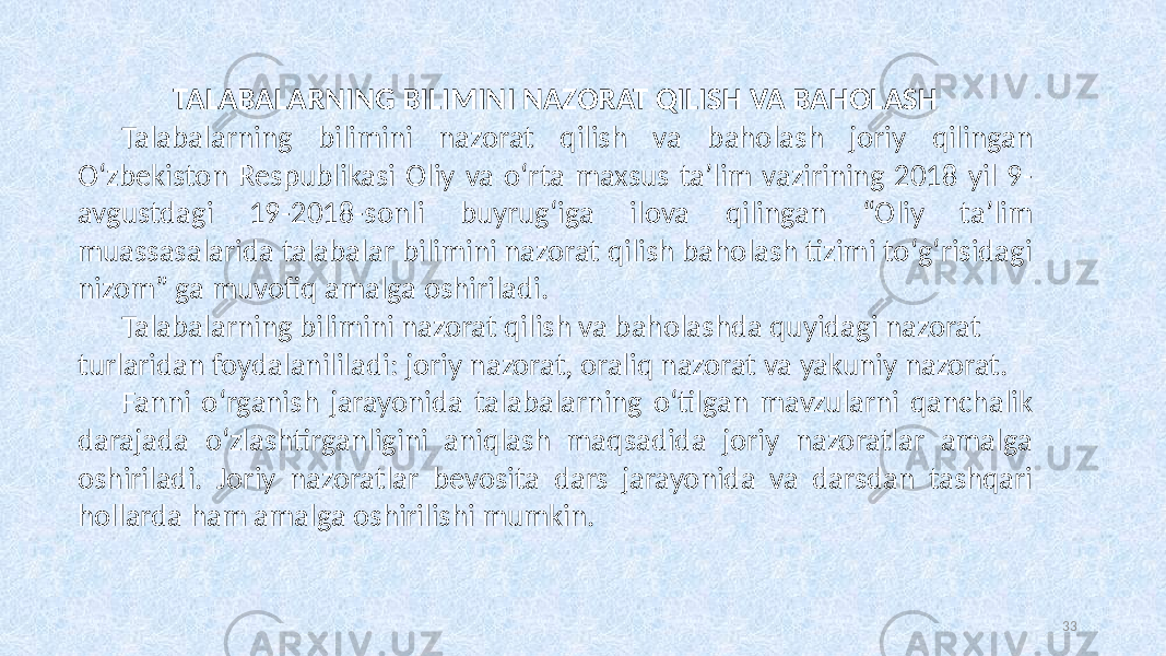 TALABALARNING BILIMINI NAZORAT QILISH VA BAHOLASH Talabalarning bilimini nazorat qilish va baholash joriy qilingan Oʻzbekiston Respublikasi Oliy va oʻrta maxsus ta’lim vazirining 2018 yil 9- avgustdagi 19-2018-sonli buyrugʻiga ilova qilingan “Oliy ta’lim muassasalarida talabalar bilimini nazorat qilish baholash tizimi toʻgʻrisidagi nizom” ga muvofiq amalga oshiriladi. Talabalarning bilimini nazorat qilish va baholashda quyidagi nazorat turlaridan foydalanililadi: joriy nazorat, oraliq nazorat va yakuniy nazorat. Fanni oʻrganish jarayonida talabalarning oʻtilgan mavzularni qanchalik darajada oʻzlashtirganligini aniqlash maqsadida joriy nazoratlar amalga oshiriladi. Joriy nazoratlar bevosita dars jarayonida va darsdan tashqari hollarda ham amalga oshirilishi mumkin. 33 