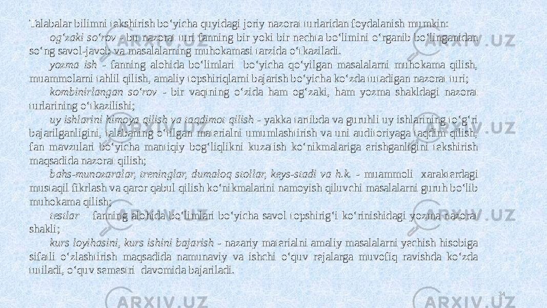 Talabalar bilimni tekshirish boʻyicha quyidagi joriy nazorat turlaridan foydalanish mumkin: ogʻzaki soʻrov - bu nazorat turi fanning bir yoki bir nechta boʻlimini oʻrganib boʻlinganidan soʻng savol-javob va masalalarning muhokamasi tarzida oʻtkaziladi. yozma ish - fanning alohida boʻlimlari boʻyicha qoʻyilgan masalalarni muhokama qilish, muammolarni tahlil qilish, amaliy topshiriqlarni bajarish boʻyicha koʻzda tutadigan nazorat turi; kombinirlangan soʻrov - bir vaqtning oʻzida ham ogʻzaki, ham yozma shakldagi nazorat turlarining oʻtkazilishi; uy ishlarini himoya qilish va taqdimot qilish - yakka tartibda va guruhli uy ishlarining toʻgʻri bajarilganligini, talabaning oʻtilgan materialni umumlashtirish va uni auditoriyaga taqdim qilish, fan mavzulari boʻyicha mantiqiy bogʻliqlikni kuzatish koʻnikmalariga erishganligini tekshirish maqsadida nazorat qilish; bahs-munozaralar, treninglar, dumaloq stollar, keys-stadi va h.k. - muammoli xarakterdagi mustaqil fikrlash va qaror qabul qilish koʻnikmalarini namoyish qiluvchi masalalarni guruh boʻlib muhokama qilish; testlar – fanning alohida boʻlimlari boʻyicha savol topshirigʻi koʻrinishidagi yozma nazorat shakli; kurs loyihasini, kurs ishini bajarish - nazariy materialni amaliy masalalarni yechish hisobiga sifatli oʻzlashtirish maqsadida namunaviy va ishchi oʻquv rejalarga muvofiq ravishda koʻzda tutiladi, oʻquv semestri davomida bajariladi. 34 