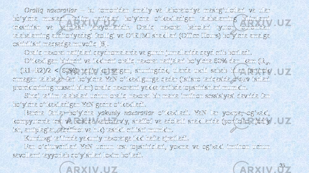 Oraliq nazoratlar – bu tomonidan amaliy va laboratoriya mashgʻulotlari va ular boʻyicha mustaqil ta’lim natijalari boʻyicha oʻtkaziladigan talabalarning bilimlarni tekshirish va baholash jarayonlaridir. Oraliq nazorat baholari tyutor tomonidan talabalarning auditoriyadagi faolligi va OʻRTMI shakllari (Office Hours) boʻyicha amalga oshirilishi maqsadga muvofiq [8]. Oraliq nazorat natijalari qaydnomalarda va guruh jurnallarida qayd etib boriladi. Oʻtkazilgan birinchi va ikkinchi oraliq nazorat natijalari boʻyicha 60% dan kam (R oʻr = (R1+R2)/2 < 60%) natija koʻrsatgan, shuningdek, ularda uzrli sabab bilan ishtirok etmagan talabalar fan boʻyicha YaN oʻtkazilgunga qadar (istisno tariqasida oʻquv ishlari prorektorining ruxsati bilan) oraliq nazoratni yakka tartibda topshirishlari mumkin. Sirtqi ta’lim talabalari uchun oraliq nazorat bir marta imtihon sessisiyasi davrida fan boʻyicha oʻtkaziladigan YaN gacha oʻtkaziladi. Barcha fanlar boʻyicha yakuniy nazoratlar oʻtkaziladi. YaN lar yozma, ogʻzaki, kompyuterda test va boshqa zamonaviy, shaffof va adolatli shakllarida (portfolio, ijodiy ish, antiplagiat, taqdimot va h.k) tashkil etilishi mumkin. Kunduzgi ta’limda yakuniy nazoratga ikki hafta ajratiladi. Fan oʻqituvchilari YaN uchun test topshiriqlari, yozma va ogʻzaki imtihon uchun savollarni tayyorlab qoʻyishlari lozim boʻladi. . 35 