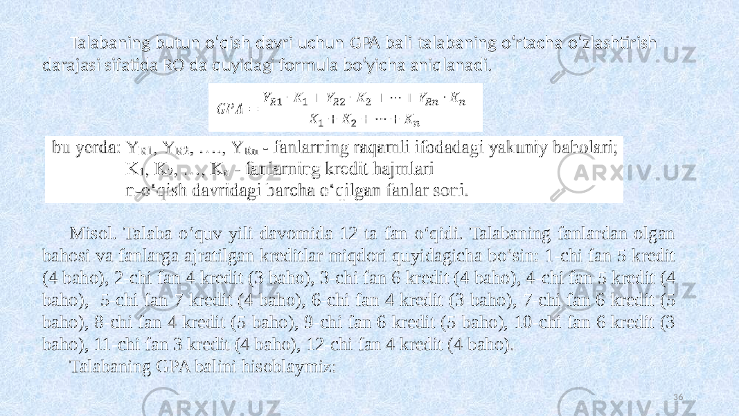 Talabaning butun oʻqish davri uchun GPA bali talabaning oʻrtacha oʻzlashtirish darajasi sifatida RO da quyidagi formula boʻyicha aniqlanadi. Misol. Talaba oʻquv yili davomida 12 ta fan oʻqidi. Talabaning fanlardan olgan bahosi va fanlarga ajratilgan kreditlar miqdori quyidagicha boʻsin: 1-chi fan 5 kredit (4 baho), 2-chi fan 4 kredit (3 baho), 3-chi fan 6 kredit (4 baho), 4-chi fan 5 kredit (4 baho), 5-chi fan 7 kredit (4 baho), 6-chi fan 4 kredit (3 baho), 7-chi fan 6 kredit (5 baho), 8-chi fan 4 kredit (5 baho), 9-chi fan 6 kredit (5 baho), 10-chi fan 6 kredit (3 baho), 11-chi fan 3 kredit (4 baho), 12-chi fan 4 kredit (4 baho). Talabaning GPA balini hisoblaymiz: 36 