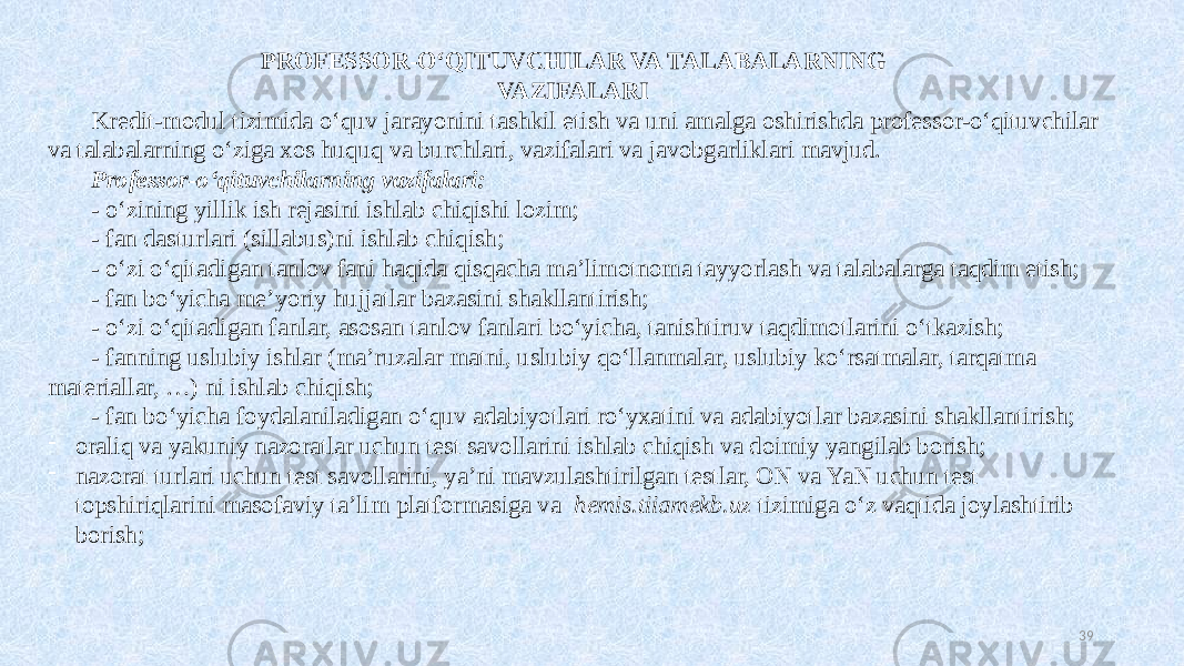 PROFESSOR-OʻQITUVCHILAR VA TALABALARNING VAZIFALARI Kredit-modul tizimida oʻquv jarayonini tashkil etish va uni amalga oshirishda professor-oʻqituvchilar va talabalarning oʻziga xos huquq va burchlari, vazifalari va javobgarliklari mavjud. Professor-oʻqituvchilarning vazifalari: - oʻzining yillik ish rejasini ishlab chiqishi lozim; - fan dasturlari (sillabus)ni ishlab chiqish; - oʻzi oʻqitadigan tanlov fani haqida qisqacha ma’limotnoma tayyorlash va talabalarga taqdim etish; - fan boʻyicha me’yoriy hujjatlar bazasini shakllantirish; - oʻzi oʻqitadigan fanlar, asosan tanlov fanlari boʻyicha, tanishtiruv taqdimotlarini oʻtkazish; - fanning uslubiy ishlar (ma’ruzalar matni, uslubiy qoʻllanmalar, uslubiy koʻrsatmalar, tarqatma materiallar, …) ni ishlab chiqish; - fan boʻyicha foydalaniladigan oʻquv adabiyotlari roʻyxatini va adabiyotlar bazasini shakllantirish; - oraliq va yakuniy nazoratlar uchun test savollarini ishlab chiqish va doimiy yangilab borish; - nazorat turlari uchun test savollarini, ya’ni mavzulashtirilgan testlar, ON va YaN uchun test topshiriqlarini masofaviy ta’lim platformasiga va hemis.tiiamekb.uz tizimiga oʻz vaqtida joylashtirib borish; 39 