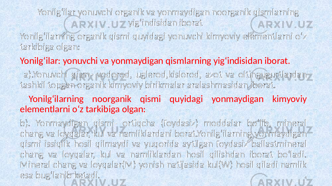 Yonilg‘ilar yonuvchi organik va yonmaydigan noorganik qismlarning yig‘indisidan iborat Yonilg‘ilarning organik qismi quyidagi yonuvchi kimyoviy elementlarni o‘z tarkibiga olgan: Yonilg‘ilar: yonuvchi va yonmaydigan qismlarning yig‘indisidan iborat. a).Yonuvchi qism- vodorod, uglerod,kislorod, azot va oltingugurtlardan tashkil topgan organik kimyoviy birikmalar aralashmasidan iborat. Yonilg‘ilarning noorganik qismi quyidagi yonmaydigan kimyoviy elementlarni o‘z tarkibiga olgan: b). Yonmaydigan qismi- ortiqcha (foydasiz) moddalar bo‘lib, mineral chang va loyqalar, kul va namliklardani borat.Yonilg‘ilarning yonmaydigan qismi issiqlik hosil qilmaydi va yuqorida aytilgan foydasiz ballastmineral chang va loyqalar, kul va namliklardan hosil qilishdan iborat bo‘ladi. Mineral chang va loyqalar(M) yonish natijasida kul(W) hosil qiladi namlik esa bug‘lanib ketadi. 4 