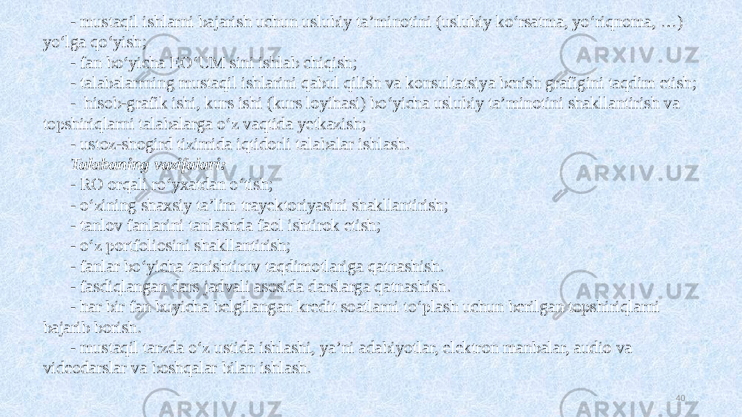 - mustaqil ishlarni bajarish uchun uslubiy ta’minotini (uslubiy koʻrsatma, yoʻriqnoma, …) yoʻlga qoʻyish; - fan boʻyicha EOʻUM sini ishlab chiqish; - talabalarrning mustaqil ishlarini qabul qilish va konsultatsiya berish grafigini taqdim etish; - hisob-grafik ishi, kurs ishi (kurs loyihasi) boʻyicha uslubiy ta’minotini shakllantirish va topshiriqlarni talabalarga oʻz vaqtida yetkazish; - ustoz-shogird tizimida iqtidorli talabalar ishlash. Talabaning vazifalari: - RO orqali roʻyxatdan oʻtish; - oʻzining shaxsiy ta’lim trayektoriyasini shakllantirish; - tanlov fanlarini tanlashda faol ishtirok etish; - oʻz portfoliosini shakllantirish; - fanlar boʻyicha tanishtiruv taqdimotlariga qatnashish. - fasdiqlangan dars jadvali asosida darslarga qatnashish. - har bir fan buyicha belgilangan kredit soatlarni toʻplash uchun berilgan topshiriqlarni bajarib borish. - mustaqil tarzda oʻz ustida ishlashi, ya’ni adabiyotlar, elektron manbalar, audio va videodarslar va boshqalar bilan ishlash. 40 