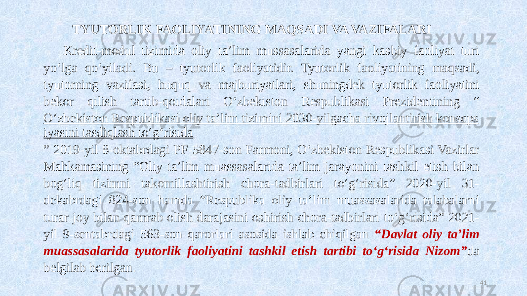 TYUTORLIK FAOLIYATINING MAQSADI VA VAZIFALARI Kredit-modul tizimida oliy ta’lim mussasalarida yangi kasbiy faoliyat turi yoʻlga qoʻyiladi. Bu – tyutorlik faoliyatidir. Tyutorlik faoliyatining maqsadi, tyutorning vazifasi, huquq va majburiyatlari, shuningdek tyutorlik faoliyatini bekor qilish tartib-qoidalari Oʻzbekiston Respublikasi Prezidentining “ Oʻzbekiston Respublikasi oliy ta’lim tizimini 2030-yilgacha rivojlantirish konseps iyasini tasdiqlash toʻgʻrisida ” 2019-yil 8-oktabrdagi PF-5847-son Farmoni, Oʻzbekiston Respublikasi Vazirlar Mahkamasining “Oliy ta’lim muassasalarida ta’lim jarayonini tashkil etish bilan bogʻliq tizimni takomillashtirish chora-tadbirlari toʻgʻrisida” 2020-yil 31- dekabrdagi 824-son hamda “Respublika oliy ta’lim muassasalarida talabalarni turar joy bilan qamrab olish darajasini oshirish chora-tadbirlari toʻgʻrisida” 2021- yil 9-sentabrdagi 563-son qarorlari asosida ishlab chiqilgan “Davlat oliy ta’lim muassasalarida tyutorlik faoliyatini tashkil etish tartibi toʻgʻrisida Nizom” da belgilab berilgan. 41 