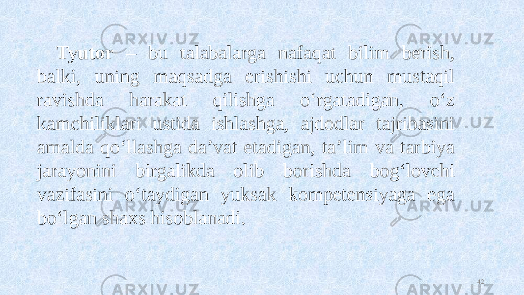 Tyutor – bu talabalarga nafaqat bilim berish, balki, uning maqsadga erishishi uchun mustaqil ravishda harakat qilishga oʻrgatadigan, oʻz kamchiliklari ustida ishlashga, ajdodlar tajribasini amalda qoʻllashga da’vat etadigan, ta’lim va tarbiya jarayonini birgalikda olib borishda bogʻlovchi vazifasini oʻtaydigan yuksak kompetensiyaga ega boʻlgan shaxs hisoblanadi. 42 