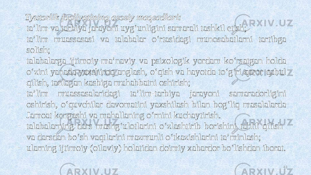 Tyutorlik faoliyatining asosiy maqsadlari: - ta’lim va tarbiya jarayoni uygʻunligini samarali tashkil etish; - ta’lim muassasasi va talabalar oʻrtasidagi munosabatlarni tartibga solish; - talabalarga ijtimoiy-ma’naviy va psixologik yordam koʻrsatgan holda oʻzini yanada yaxshiroq anglash, oʻqish va hayotda toʻgʻri qaror qabul qilish, tanlagan kasbiga muhabbatni oshirish; - ta’lim muassasalaridagi ta’lim-tarbiya jarayoni samaradorligini oshirish, oʻquvchilar davomatini yaxshilash bilan bogʻliq masalalarda Jamoat kengashi va mahallaning oʻrnini kuchaytirish. - talabalarning dars mashgʻulotlarini oʻzlashtirib borishini tahlil qilish va darsdan boʻsh vaqtlarini mazmunli oʻtkazishlarini ta’minlash; - ularning ijtimoiy (oilaviy) holatidan doimiy xabardor boʻlishdan iborat. 43 