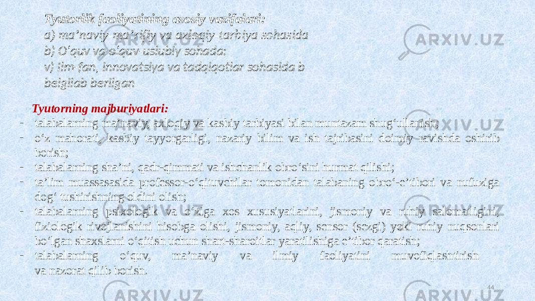 Tyutorlik faoliyatining asosiy vazifalari: a) ma’naviy-ma’rifiy va axloqiy-tarbiya sohasida b) Oʻquv va  oʻquv-uslubiy  sohada: v) Ilm-fan,  innovatsiya  va  tadqiqotlar  sohasida  b belgilab  berilgan Tyutorning majburiyatlari: - talabalarning ma’naviy, axloqiy va kasbiy tarbiyasi bilan muntazam shugʻullanish; - oʻz mahorati, kasbiy tayyorgarligi, nazariy bilim va ish tajribasini doimiy ravishda oshirib borish; - talabalarning sha’ni, qadr-qimmati va ishchanlik obroʻsini hurmat qilishi; - ta’lim muassasasida professor-oʻqituvchilar tomonidan talabaning obroʻ-e’tibori va nufuziga dogʻ tushirishning oldini olish; - talabalarning psixologik va oʻziga xos xususiyatlarini, jismoniy va ruhiy salomatligini, fiziologik rivojlanishini hisobga olishi, jismoniy, aqliy, sensor (sezgi) yoki ruhiy nuqsonlari boʻlgan shaxslarni oʻqitish uchun shart-sharoitlar yaratilishiga e’tibor qaratish; - talabalarning oʻquv, ma’naviy va ilmiy faoliyatini muvofiqlashtirish va nazorat qilib borish. 44 