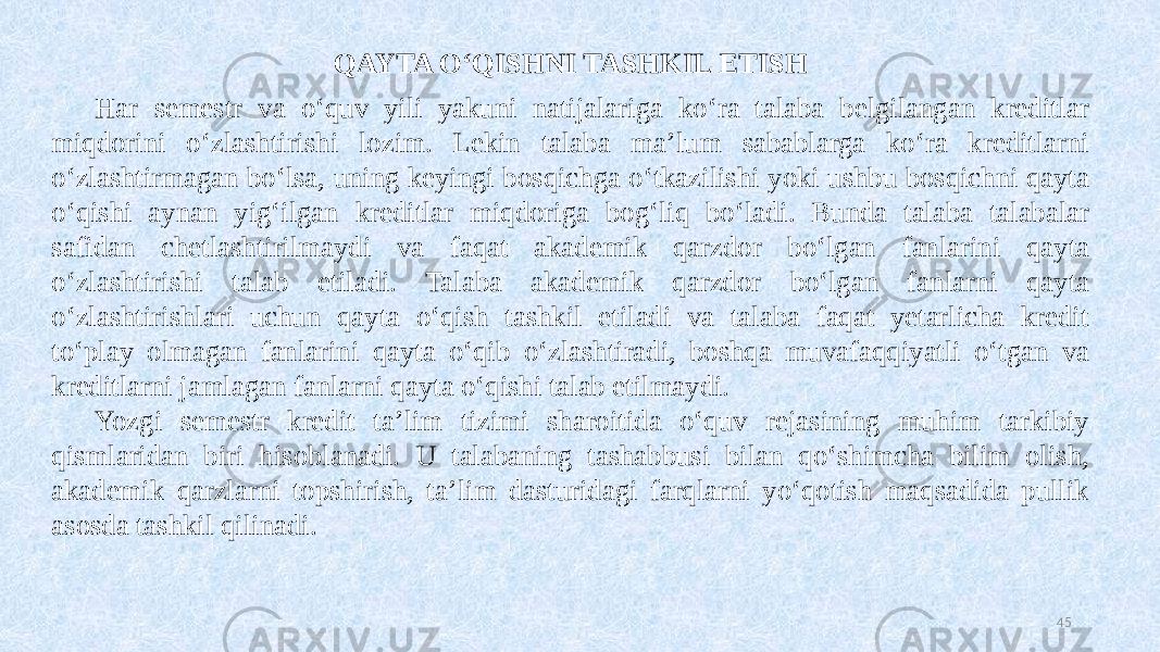 QAYTA OʻQISHNI TASHKIL ETISH Har semestr va oʻquv yili yakuni natijalariga koʻra talaba belgilangan kreditlar miqdorini oʻzlashtirishi lozim. Lekin talaba maʼlum sabablarga koʻra kreditlarni oʻzlashtirmagan boʻlsa, uning keyingi bosqichga oʻtkazilishi yoki ushbu bosqichni qayta oʻqishi aynan yigʻilgan kreditlar miqdoriga bogʻliq boʻladi. Bunda talaba talabalar safidan chetlashtirilmaydi va faqat akademik qarzdor boʻlgan fanlarini qayta oʻzlashtirishi talab etiladi. Talaba akademik qarzdor boʻlgan fanlarni qayta oʻzlashtirishlari uchun qayta oʻqish tashkil etiladi va talaba faqat yetarlicha kredit toʻplay olmagan fanlarini qayta oʻqib oʻzlashtiradi, boshqa muvafaqqiyatli oʻtgan va kreditlarni jamlagan fanlarni qayta oʻqishi talab etilmaydi. Yozgi semestr kredit ta’lim tizimi sharoitida oʻquv rejasining muhim tarkibiy qismlaridan biri hisoblanadi. U talabaning tashabbusi bilan qoʻshimcha bilim olish, akademik qarzlarni topshirish, ta’lim dasturidagi farqlarni yoʻqotish maqsadida pullik asosda tashkil qilinadi. 45 