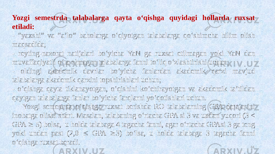 Yozgi semestrda talabalarga qayta oʻqishga quyidagi hollarda ruxsat etiladi: - “yaxshi” va “a’lo” baholarga oʻqiyotgan talabalarga qoʻshimcha bilim olish maqsadida; - reyting-nazorat natijalari boʻyicha YaN ga ruxsat etilmagan yoki YaN dan muvaffaqiyatli oʻta olmagan talabalarga fanni toʻliq oʻzlashtirishi uchun; - oldingi akademik davrlar boʻyicha fanlardan akademik qarzi mavjud talabalarga akademik qarzini topshirishlari uchun; - oʻqishga qayta tiklanayotgan, oʻqishini koʻchirayotgan va akademik ta’tildan qaytgan talabalarga fanlar boʻyicha farqlarni yoʻqotishlari uchun. Yozgi semestrda oʻqishga ruxsat berishda RO talabalarning GPA darajasini inobatga olishi shart. Masalan, talabaning oʻrtacha GPA si 3 va undan yuqori (3 < GPA  5) bolsa, u holda talabaga 4 tagacha fanni, agar oʻrtacha GPAsi 3 ga teng yoki undan past (2,0  GPA  3) boʻlsa, u holda talabaga 3 tagacha fanni oʻqishga ruxsat beradi. 46 