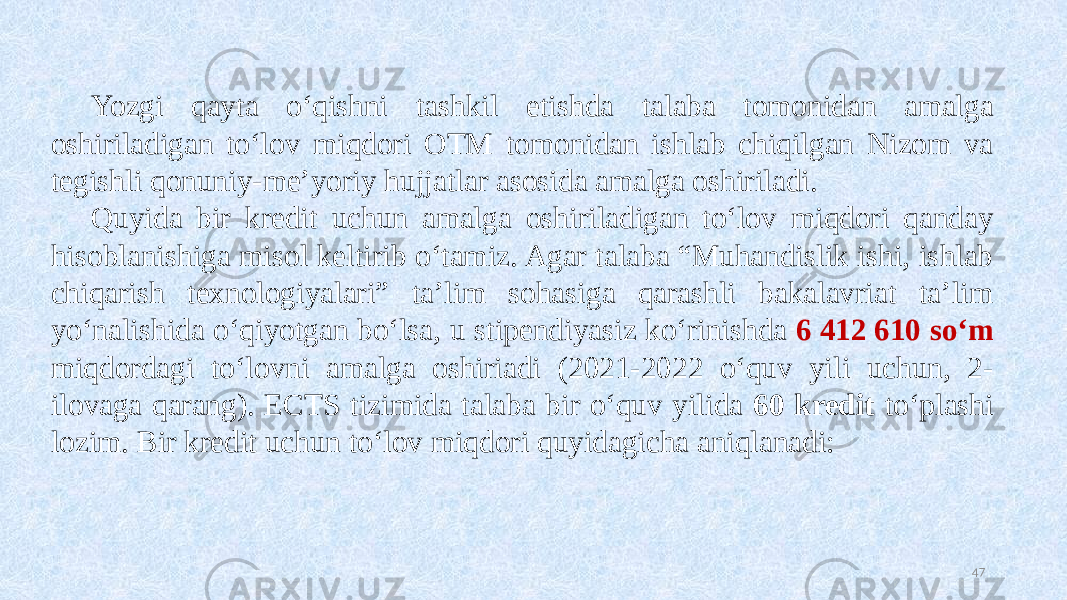 Yozgi qayta oʻqishni tashkil etishda talaba tomonidan amalga oshiriladigan toʻlov miqdori OTM tomonidan ishlab chiqilgan Nizom va tegishli qonuniy-me’yoriy hujjatlar asosida amalga oshiriladi. Quyida bir kredit uchun amalga oshiriladigan toʻlov miqdori qanday hisoblanishiga misol keltirib oʻtamiz. Agar talaba “Muhandislik ishi, ishlab chiqarish texnologiyalari” ta’lim sohasiga qarashli bakalavriat ta’lim yoʻnalishida oʻqiyotgan boʻlsa, u stipendiyasiz koʻrinishda 6 412 610 soʻm miqdordagi toʻlovni amalga oshiriadi (2021-2022 oʻquv yili uchun, 2- ilovaga qarang). ECTS tizimida talaba bir oʻquv yilida 60 kredit toʻplashi lozim. Bir kredit uchun toʻlov miqdori quyidagicha aniqlanadi: 47 