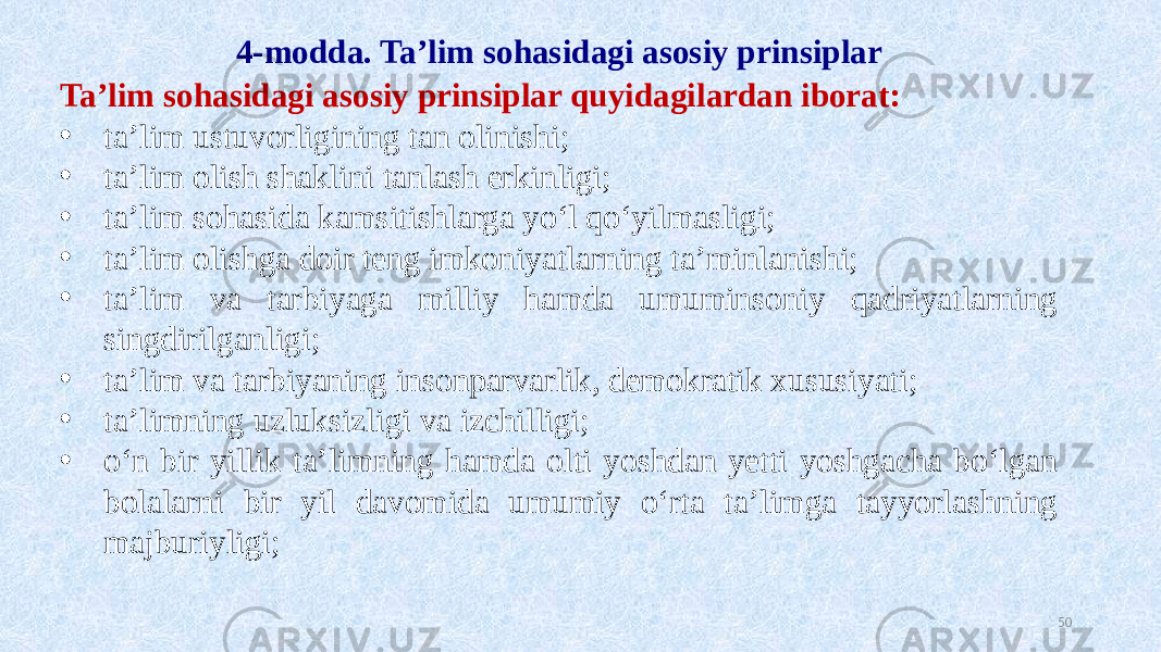 4-modda. Ta’lim sohasidagi asosiy prinsiplar Ta’lim sohasidagi asosiy prinsiplar quyidagilardan iborat: • ta’lim ustuvorligining tan olinishi; • ta’lim olish shaklini tanlash erkinligi; • ta’lim sohasida kamsitishlarga yo‘l qo‘yilmasligi; • ta’lim olishga doir teng imkoniyatlarning ta’minlanishi; • ta’lim va tarbiyaga milliy hamda umuminsoniy qadriyatlarning singdirilganligi; • ta’lim va tarbiyaning insonparvarlik, demokratik xususiyati; • ta’limning uzluksizligi va izchilligi; • o‘n bir yillik ta’limning hamda olti yoshdan yetti yoshgacha bo‘lgan bolalarni bir yil davomida umumiy o‘rta ta’limga tayyorlashning majburiyligi; 50 