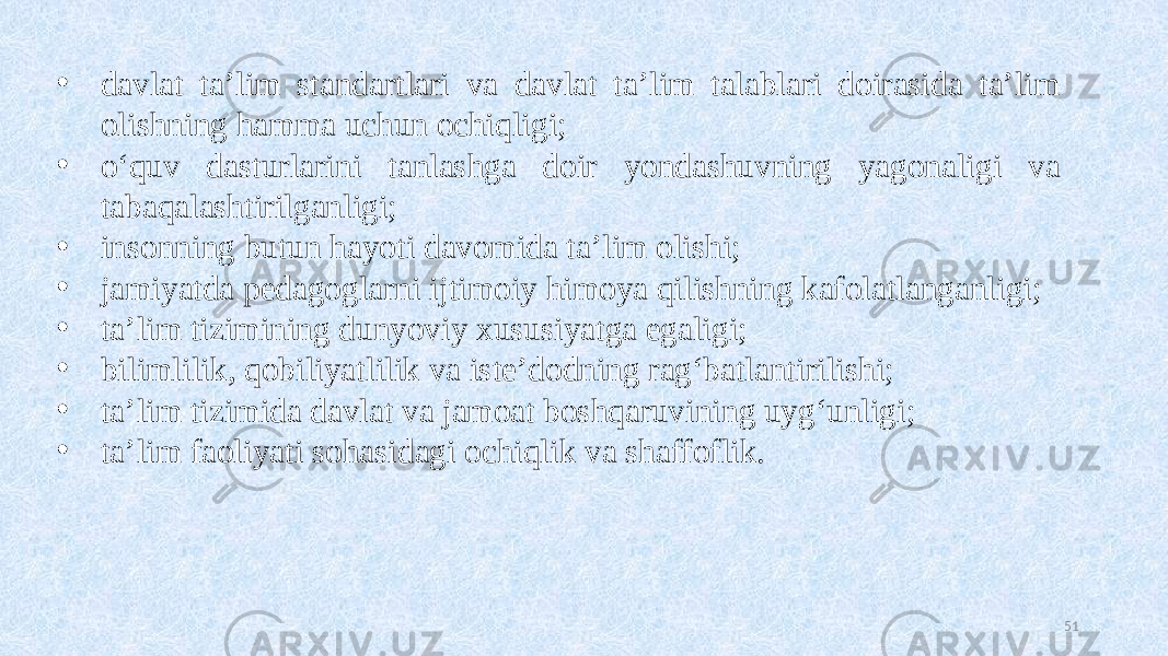 • davlat ta’lim standartlari va davlat ta’lim talablari doirasida ta’lim olishning hamma uchun ochiqligi; • o‘quv dasturlarini tanlashga doir yondashuvning yagonaligi va tabaqalashtirilganligi; • insonning butun hayoti davomida ta’lim olishi; • jamiyatda pedagoglarni ijtimoiy himoya qilishning kafolatlanganligi; • ta’lim tizimining dunyoviy xususiyatga egaligi; • bilimlilik, qobiliyatlilik va iste’dodning rag‘batlantirilishi; • ta’lim tizimida davlat va jamoat boshqaruvining uyg‘unligi; • ta’lim faoliyati sohasidagi ochiqlik va shaffoflik. 51 