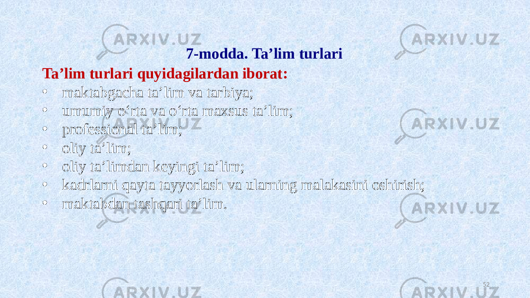 7-modda. Ta’lim turlari Ta’lim turlari quyidagilardan iborat: • maktabgacha ta’lim va tarbiya; • umumiy o‘rta va o‘rta maxsus ta’lim; • professional ta’lim; • oliy ta’lim; • oliy ta’limdan keyingi ta’lim; • kadrlarni qayta tayyorlash va ularning malakasini oshirish; • maktabdan tashqari ta’lim. 52 