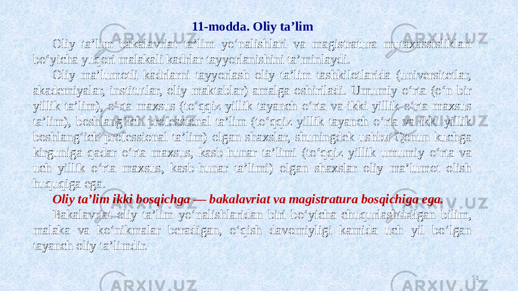 11-modda. Oliy ta’lim Oliy ta’lim bakalavriat ta’lim yo‘nalishlari va magistratura mutaxassisliklari bo‘yicha yuqori malakali kadrlar tayyorlanishini ta’minlaydi. Oliy ma’lumotli kadrlarni tayyorlash oliy ta’lim tashkilotlarida (universitetlar, akademiyalar, institutlar, oliy maktablar) amalga oshiriladi. Umumiy o‘rta (o‘n bir yillik ta’lim), o‘rta maxsus (to‘qqiz yillik tayanch o‘rta va ikki yillik o‘rta maxsus ta’lim), boshlang‘ich professional ta’lim (to‘qqiz yillik tayanch o‘rta va ikki yillik boshlang‘ich professional ta’lim) olgan shaxslar, shuningdek ushbu Qonun kuchga kirguniga qadar o‘rta maxsus, kasb-hunar ta’limi (to‘qqiz yillik umumiy o‘rta va uch yillik o‘rta maxsus, kasb-hunar ta’limi) olgan shaxslar oliy ma’lumot olish huquqiga ega. Oliy ta’lim ikki bosqichga — bakalavriat va magistratura bosqichiga ega. Bakalavriat oliy ta’lim yo‘nalishlaridan biri bo‘yicha chuqurlashtirilgan bilim, malaka va ko‘nikmalar beradigan, o‘qish davomiyligi kamida uch yil bo‘lgan tayanch oliy ta’limdir. 53 