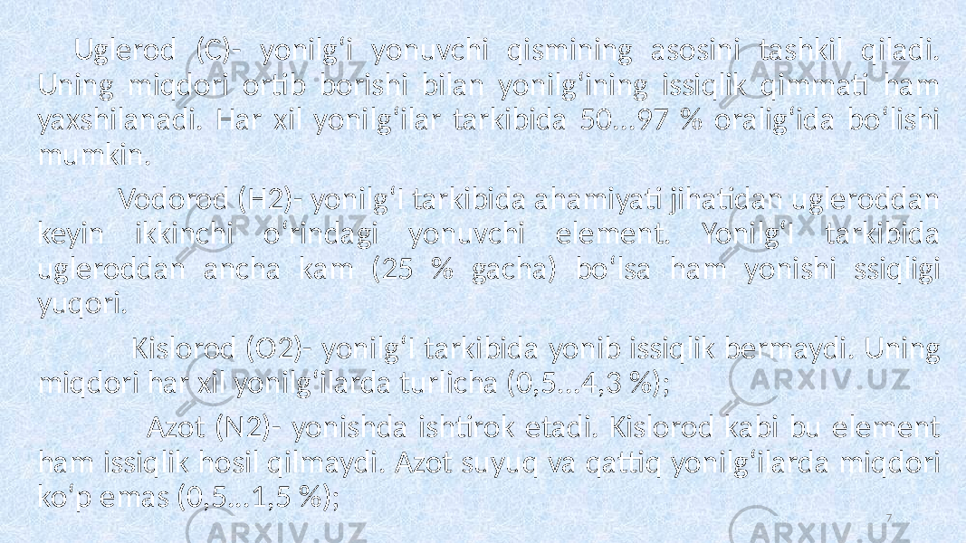 Uglerod (C)- yonilg‘i yonuvchi qismining asosini tashkil qiladi. Uning miqdori ortib borishi bilan yonilg‘ining issiqlik qimmati ham yaxshilanadi. Har xil yonilg‘ilar tarkibida 50...97 % oralig‘ida bo‘lishi mumkin. Vodorod (H2)- yonilg‘I tarkibida ahamiyati jihatidan ugleroddan keyin ikkinchi o‘rindagi yonuvchi element. Yonilg‘I tarkibida ugleroddan ancha kam (25 % gacha) bo‘lsa ham yonishi ssiqligi yuqori. Kislorod (O2)- yonilg‘I tarkibida yonib issiqlik bermaydi. Uning miqdori har xil yonilg‘ilarda turlicha (0,5...4,3 %); Azot (N2)- yonishda ishtirok etadi. Kislorod kabi bu element ham issiqlik hosil qilmaydi. Azot suyuq va qattiq yonilg‘ilarda miqdori ko‘p emas (0,5...1,5 %); 7 