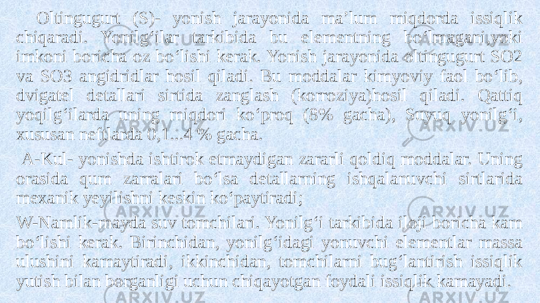 Oltingugurt (S)- yonish jarayonida ma’lum miqdorda issiqlik chiqaradi. Yonilg‘ilar tarkibida bu elementning bo‘lmagani,yoki imkoni boricha oz bo‘lishi kerak. Yonish jarayonida oltingugurt SO2 va SO3 angidridlar hosil qiladi. Bu moddalar kimyoviy faol bo‘lib, dvigatel detallari sirtida zanglash (korroziya)hosil qiladi. Qattiq yoqilg‘ilarda uning miqdori ko‘proq (8% gacha), Suyuq yonilg‘i, xususan neftlarda 0,1...4 % gacha. A-Kul- yonishda ishtirok etmaydigan zararli qoldiq moddalar. Uning orasida qum zarralari bo‘lsa detallarning ishqalanuvchi sirtlarida mexanik yeyilishni keskin ko‘paytiradi; W-Namlik-mayda suv tomchilari. Yonilg‘i tarkibida iloji boricha kam bo‘lishi kerak. Birinchidan, yonilg‘idagi yonuvchi elementlar massa ulushini kamaytiradi, ikkinchidan, tomchilarni bug‘lantirish issiqlik yutish bilan borganligi uchun chiqayotgan foydali issiqlik kamayadi. 8 