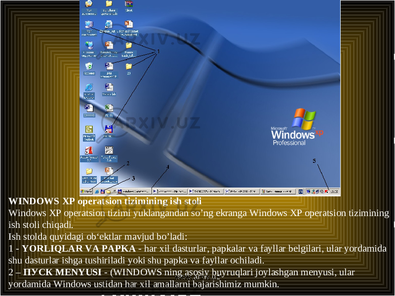 WINDOWS XP operatsion tizimining ish stoli Windows XP operatsion tizimi yuklangandan so’ng ekranga Windows XP operatsion tizimining ish stoli chiqadi. Ish stolda quyidagi ob‘ektlar mavjud bo’ladi: 1 - YORLIQLAR VA PAPKA - har xil dasturlar, papkalar va fayllar belgilari, ular yordamida shu dasturlar ishga tushiriladi yoki shu papka va fayllar ochiladi. 2 – ПУСК MENYUSI - (WINDOWS ning asosiy buyruqlari joylashgan menyusi, ular yordamida Windows ustidan har xil amallarni bajarishimiz mumkin. www.arxiv.uz 