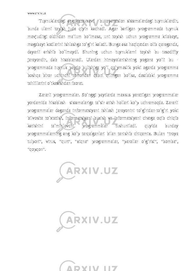 www.arxiv.uz Tuynuklardagi eng katta xavf - bu operatsion sistemalardagi tuynuklardir, bunda ularni topish juda qiyin kechadi. Agar berilgan programmada tuynuk mavjudligi oldindan ma`lum bo`lmasa, uni topish uchun programma kilobayt, megabayt kodlarini ishlashga to`g`ri keladi. Bunga esa haqiqatdan olib qaraganda, deyarli erishib bo`lmaydi. Shuning uchun tuynuklarni topish bu tasodifiy jarayondir, deb hisoblanadi. Ulardan himoyalanishning yagona yo`li bu - programmada tuynuk paydo bulishiga yo`l qo`ymaslik yoki agarda programma boshqa biror uchinchi tomondan qabul qilingan bo`lsa, dastlabki programma tahlillarini o`tkazishdan iborat. Zararli programmalar. So`nggi paytlarda maxsus yaratilgan programmalar yordamida hisoblash sistemalariga ta`sir etish hollari ko`p uchramoqda. Zararli programmalar deganda informatsiyani ishlash jarayonini to`g`ridan-to`g`ri yoki bilvosita to`xtatish, informatsiyani buzish va informatsiyani chetga oqib chiqib ketishini ta`minlovchi programmalar tushuniladi. quyida bunday programmalarning eng ko`p tarqalganlari bilan tanishib chiqamiz. Bular: &#34;troya tulpori&#34;, virus, &#34;qurt&#34;, &#34;ziqna&#34; programmalar, &#34;parollar o`g`risi&#34;, &#34;bomba&#34;, &#34;qopqon&#34;. 