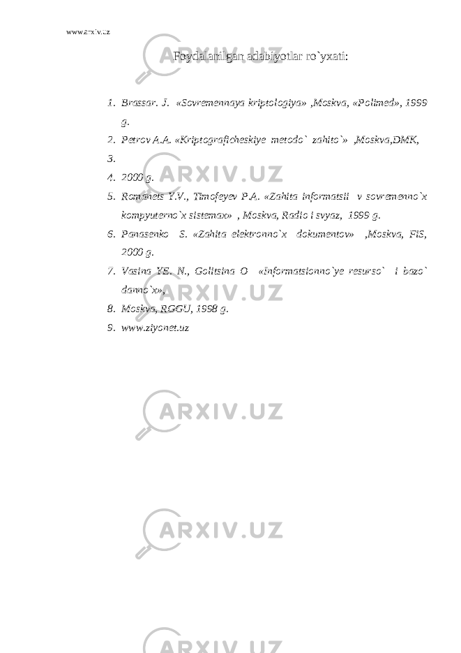 www.arxiv.uz Foydalanilgan adabiyotlar ro`yxati: 1. Brassar. J. «Sovremennaya kriptologiya» ,Moskva, «Polimed», 1999 g. 2. Petrov A.A. «Kriptograficheskiye metodo` zahito`» ,Moskva,DMK, 3. 4. 2000 g. 5. Romanets Y.V., Timofeyev P.A. «Zahita informatsii v sovremenno`x kompyuterno`x sistemax» , Moskva, Radio i svyaz, 1999 g. 6. Panasenko S. «Zahita elektronno`x dokumentov» ,Moskva, FiS, 2000 g. 7. Vasina YE. N., Golitsina O «Informatsionno`ye resurso` i bazo` danno`x», 8. Moskva, RGGU, 1998 g. 9. www.ziyonet.uz 