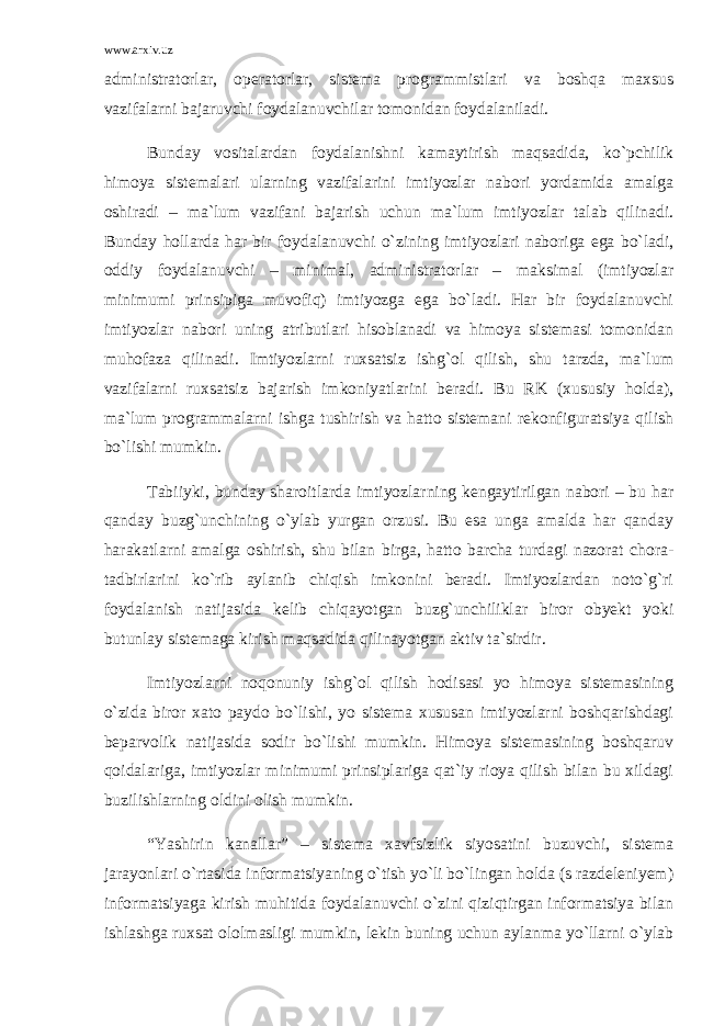 www.arxiv.uz administratorlar, operatorlar, sistema programmistlari va boshqa maxsus vazifalarni bajaruvchi foydalanuvchilar tomonidan foydalaniladi. Bunday vositalardan foydalanishni kamaytirish maqsadida, ko`pchilik himoya sistemalari ularning vazifalarini imtiyozlar nabori yordamida amalga oshiradi – ma`lum vazifani bajarish uchun ma`lum imtiyozlar talab qilinadi. Bunday hollarda har bir foydalanuvchi o`zining imtiyozlari naboriga ega bo`ladi, oddiy foydalanuvchi – minimal, administratorlar – maksimal (imtiyozlar minimumi prinsipiga muvofiq) imtiyozga ega bo`ladi. Har bir foydalanuvchi imtiyozlar nabori uning atributlari hisoblanadi va himoya sistemasi tomonidan muhofaza qilinadi. Imtiyozlarni ruxsatsiz ishg`ol qilish, shu tarzda, ma`lum vazifalarni ruxsatsiz bajarish imkoniyatlarini beradi. Bu RK (xususiy holda), ma`lum programmalarni ishga tushirish va hatto sistemani rekonfiguratsiya qilish bo`lishi mumkin. Tabiiyki, bunday sharoitlarda imtiyozlarning kengaytirilgan nabori – bu har qanday buzg`unchining o`ylab yurgan orzusi. Bu esa unga amalda har qanday harakatlarni amalga oshirish, shu bilan birga, hatto barcha turdagi nazorat chora- tadbirlarini ko`rib aylanib chiqish imkonini beradi. Imtiyozlardan noto`g`ri foydalanish natijasida kelib chiqayotgan buzg`unchiliklar biror obyekt yoki butunlay sistemaga kirish maqsadida qilinayotgan aktiv ta`sirdir. Imtiyozlarni noqonuniy ishg`ol qilish hodisasi yo himoya sistemasining o`zida biror xato paydo bo`lishi, yo sistema xususan imtiyozlarni boshqarishdagi beparvolik natijasida sodir bo`lishi mumkin. Himoya sistemasining boshqaruv qoidalariga, imtiyozlar minimumi prinsiplariga qat`iy rioya qilish bilan bu xildagi buzilishlarning oldini olish mumkin. “Yashirin kanallar” – sistema xavfsizlik siyosatini buzuvchi, sistema jarayonlari o`rtasida informatsiyaning o`tish yo`li bo`lingan holda (s razdeleniyem) informatsiyaga kirish muhitida foydalanuvchi o`zini qiziqtirgan informatsiya bilan ishlashga ruxsat ololmasligi mumkin, lekin buning uchun aylanma yo`llarni o`ylab 