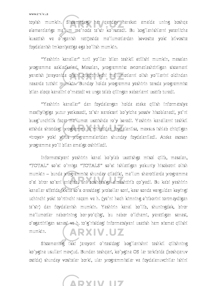 www.arxiv.uz topish mumkin. Sistemadagi har qanday harakat amalda uning boshqa elementlariga ma`lum ma`noda ta`sir ko`rsatadi. Bu bog`lanishlarni yetarlicha kuzatish va o`rganish natijasida ma`lumotlardan bevosita yoki bilvosita foydalanish imkoniyatiga ega bo`lish mumkin. “Yashirin kanallar” turli yo`llar bilan tashkil etilishi mumkin, masalan programma zakladkalari. Masalan, programmist avtomatlashtirilgan sistemani yaratish jarayonida o`zini qiziqtiruvchi ma`lumotlarni olish yo`llarini oldindan nazarda tutishi mumkin. Bunday holda programma yashirin tarzda programmist bilan aloqa kanalini o`rnatadi va unga talab qilingan xabarlarni uzatib turadi. “Yashirin kanallar” dan foydalangan holda ataka qilish informatsiya maxfiyligiga putur yetkazadi, ta`sir xarakteri bo`yicha passiv hisoblanadi, ya`ni buzg`unchilik faqat ma`lumot uzatishda ro`y beradi. Yashirin kanallarni tashkil etishda shtatdagi programma ta`minotidan foydalanilsa, maxsus ishlab chiqilgan <troya> yoki virus programmalaridan shunday foydalaniladi. Ataka asosan programma yo`li bilan amalga oshiriladi. Informatsiyani yashirin kanal bo`ylab uzatishga misol qilib, masalan, “TOTAL” so`zi o`rniga “TOTALS” so`zi ishlatilgan yakuniy hisobotni olish mumkin – bunda programmist shunday qiladiki, ma`lum sharoitlarda programma o`zi biror so`zni aniqlab, uni boshqasiga almashtirib qo`yadi. Bu kabi yashirin kanallar sifatida ikkita so`z orasidagi probellar soni, kasr sonda verguldan keyingi uchinchi yoki to`rtinchi raqam va h. (ya`ni hech kimning e`tiborini tortmaydigan ta`sir) dan foydalanish mumkin. Yashirin kanal bo`lib, shuningdek, biror ma`lumotlar naborining bor-yo`qligi, bu nabor o`lchami, yaratilgan sanasi, o`zgartirilgan sanasi va h. to`g`risidagi informatsiyani uzatish ham xizmat qilishi mumkin. Sistemaning ikki jarayoni o`rtasidagi bog`lanishni tashkil qilishning ko`pgina usullari mavjud. Bundan tashqari, ko`pgina OS lar tarkibida (boshqaruv ostida) shunday vositalar borki, ular programmistlar va foydalanuvchilar ishini 