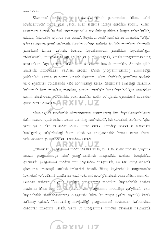 www.arxiv.uz Sistemani buzish - bu ruxsatsiz kirish parametrlari bilan, ya`ni foydalanuvchi nomi yoki paroli bilan sistema ichiga qasddan suqilib kirish. Sistemani buzish bu faol sistemaga to`la ravishda qasddan qilingan ta`sir bo`lib, odatda, interaktiv rejimda yuz beradi. Foydalanuvchi ismi sir bo`lmasada, &#34;o`lja&#34; sifatida asosan parol tanlanadi. Parolni ochish turlicha bo`lishi mumkin: ehtimolli parollarni tanlab ko`rish, boshqa foydalanuvchi parolidan foydalanilgan &#34;Maskarad&#34;, imtiyozlarga ega bo`lish va h. Shuningdek, kirishi programmasining xatolaridan foydalangan holda ham sistemani buzish mumkin. Shunda qilib buzishda himoyalash vazifasi asosan kirish programmasining zimmasiga yuklatiladi. Parolni va nomni kiritish algoritmi, ularni shifrlash, parollarni saqlash va o`zgartirish qoidalarida xato bo`lmasligi kerak. Sistemani buzishga qarshilik ko`rsatish ham mumkin, masalan, parolni noto`g`ri kiritishga bo`lgan urinishlar sonini blokirovka yordamida yoki buzilish sodir bo`lganda operatorni xabardor qilish orqali cheklash. Shuningdek xavfsizlik administratori sistemaning faol foydalanuvchilarini doim nazorat qilib turishi lozim: ularning ismi-sharifi, ish xarakteri, kirish-chiqish vaqti va h. dan xabardor bo`lib turish kerak. Bunday harakatlar sistemani buzilganligi to`g`risidagi faktni olish va aniqlashtirish hamda zarur chora- tadbirlarlarni qo`llashda katta yordam beradi. Tuynuklar - programma moduliga yashirish, xujjatsiz kirish nuqtasi. Tuynuk asosan programmaga ishni yengillashtirish maqsadida sozlash bosqichida qo`yiladi: programma moduli turli joylardan chaqiriladi, bu esa uning alohida qismlarini mustaqil sozlash imkonini beradi. Biroq keyinchalik programmist tuynukni yo`qotishni unutib qo`yadi yoki uni noto`g`ri blokirovka qilishi mumkin. Bundan tashqari, tuynuk burilgan programma modulini keyinchalik boshqa modullar bilan bog`lash maqsadida shu programma moduliga qo`yiladi, lekin keyinchalik shart-sharoitning o`zgarishi bilan bu nuqta (ya`ni tuynuk) kerak bo`lmay qoladi. Tuynukning mavjudligi programmani nostandart ko`rinishda chaqirish imkonini beradi, ya`ni bu programma himoya sistemasi nazoratida 