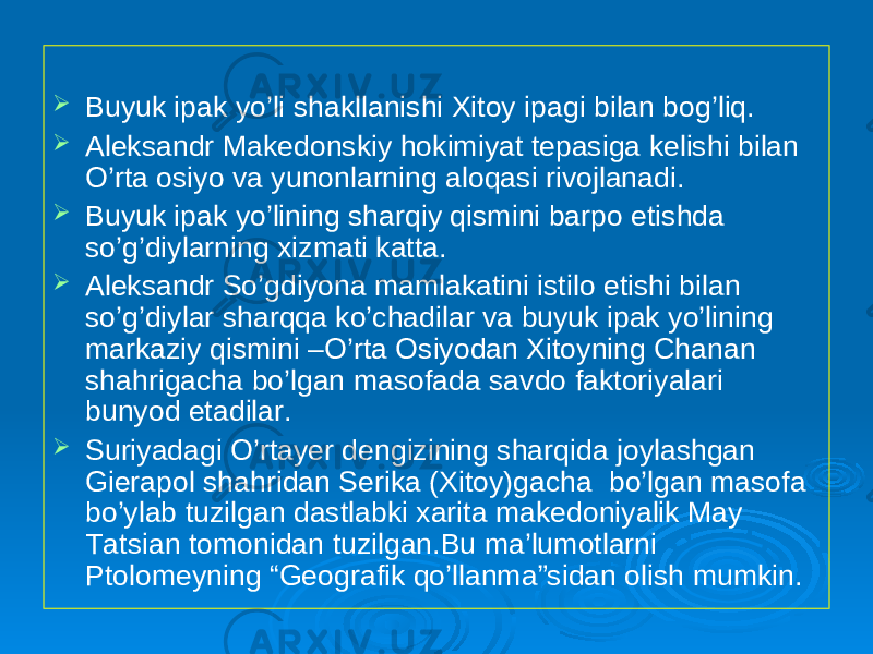  Buyuk ipak yo’li shakllanishi Xitoy ipagi bilan bog’liq.  Aleksandr Makedonskiy hokimiyat tepasiga kelishi bilan O’rta osiyo va yunonlarning aloqasi rivojlanadi.  Buyuk ipak yo’lining sharqiy qismini barpo etishda so’g’diylarning xizmati katta.  Aleksandr So’gdiyona mamlakatini istilo etishi bilan so’g’diylar sharqqa ko’chadilar va buyuk ipak yo’lining markaziy qismini –O’rta Osiyodan Xitoyning Chanan shahrigacha bo’lgan masofada savdo faktoriyalari bunyod etadilar.  Suriyadagi O’rtayer dengizining sharqida joylashgan Gierapol shahridan Serika (Xitoy)gacha bo’lgan masofa bo’ylab tuzilgan dastlabki xarita makedoniyalik May Tatsian tomonidan tuzilgan.Bu ma’lumotlarni Ptolomeyning “Geografik qo’llanma”sidan olish mumkin. 