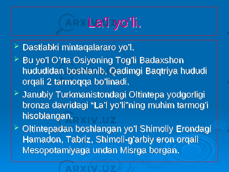 La’l yo’li.La’l yo’li.  Dastlabki mintaqalararo yo’l.Dastlabki mintaqalararo yo’l.  Bu yo’l O’rta Osiyoning Tog’li Badaxshon Bu yo’l O’rta Osiyoning Tog’li Badaxshon hududidan boshlanib, Qadimgi Baqtriya hududi hududidan boshlanib, Qadimgi Baqtriya hududi orqali 2 tarmoqqa bo’linadi.orqali 2 tarmoqqa bo’linadi.  Janubiy Turkmanistondagi Oltintepa yodgorligi Janubiy Turkmanistondagi Oltintepa yodgorligi bronza davridagi “La’l yo’li”ning muhim tarmog’i bronza davridagi “La’l yo’li”ning muhim tarmog’i hisoblangan.hisoblangan.  Oltintepadan boshlangan yo’l Shimoliy Erondagi Oltintepadan boshlangan yo’l Shimoliy Erondagi Hamadon, Tabriz, Shimoli-g’arbiy eron orqali Hamadon, Tabriz, Shimoli-g’arbiy eron orqali Mesopotamiyaga undan Misrga borgan.Mesopotamiyaga undan Misrga borgan. 