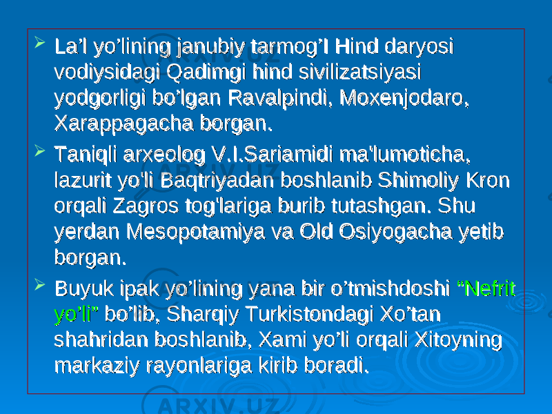  La’l yo’lining janubiy tarmog’I Hind daryosi La’l yo’lining janubiy tarmog’I Hind daryosi vodiysidagi Qadimgi hind sivilizatsiyasi vodiysidagi Qadimgi hind sivilizatsiyasi yodgorligi bo’lgan Ravalpindi, Moxenjodaro, yodgorligi bo’lgan Ravalpindi, Moxenjodaro, Xarappagacha borgan. Xarappagacha borgan.  Taniqli arxeolog V.I.Sariamidi ma&#39;lumoticha, Taniqli arxeolog V.I.Sariamidi ma&#39;lumoticha, lazurit yo&#39;li Baqtriyadan boshlanib Shimoliy Kron lazurit yo&#39;li Baqtriyadan boshlanib Shimoliy Kron orqali Zagros tog&#39;lariga burib tutashgan. Shu orqali Zagros tog&#39;lariga burib tutashgan. Shu yerdan Mesopotamiya va Old Osiyogacha yetib yerdan Mesopotamiya va Old Osiyogacha yetib borgan.borgan.  Buyuk ipak yo’lining yana bir o’tmishdoshi Buyuk ipak yo’lining yana bir o’tmishdoshi “Nefrit “Nefrit yo’li”yo’li” bo’lib, Sharqiy Turkistondagi Xo’tan bo’lib, Sharqiy Turkistondagi Xo’tan shahridan boshlanib, Xami yo’li orqali Xitoyning shahridan boshlanib, Xami yo’li orqali Xitoyning markaziy rayonlariga kirib boradi. markaziy rayonlariga kirib boradi. 