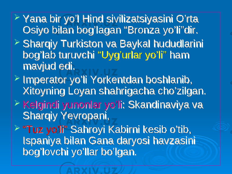  Yana bir yo’l Hind sivilizatsiyasini O’rta Yana bir yo’l Hind sivilizatsiyasini O’rta Osiyo bilan bog’lagan “Bronza yo’li”dir.Osiyo bilan bog’lagan “Bronza yo’li”dir.  Sharqiy Turkiston va Baykal hududlarini Sharqiy Turkiston va Baykal hududlarini bog’lab turuvchi bog’lab turuvchi “Uyg’urlar yo’li”“Uyg’urlar yo’li” ham ham mavjud edi.mavjud edi.  Imperator yo’li Yorkentdan boshlanib, Imperator yo’li Yorkentdan boshlanib, Xitoyning Loyan shahrigacha cho’zilgan.Xitoyning Loyan shahrigacha cho’zilgan.  Kelgindi yunonlar yo’liKelgindi yunonlar yo’li : Skandinaviya va : Skandinaviya va Sharqiy Yevropani,Sharqiy Yevropani,  ““ Tuz yo’li”Tuz yo’li” Sahroyi Kabirni kesib o’tib, Sahroyi Kabirni kesib o’tib, Ispaniya bilan Gana daryosi havzasini Ispaniya bilan Gana daryosi havzasini bog’lovchi yo’llar bo’lgan.bog’lovchi yo’llar bo’lgan. 