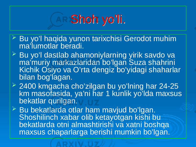 Shoh yo’li.Shoh yo’li.  Bu yo’l haqida yunon tarixchisi Gerodot muhim ma’lumotlar beradi.  Bu yo’l dastlab ahamoniylarning yirik savdo va ma’muriy markazlaridan bo’lgan Suza shahrini Kichik Osiyo va O’rta dengiz bo’yidagi shaharlar bilan bog’lagan.  2400 kmgacha cho’zilgan bu yo’lning har 24-25 km masofasida, ya’ni har 1 kunlik yo’lda maxsus bekatlar qurilgan.  Bu bekatlarda otlar ham mavjud bo’lgan. Shoshilinch xabar olib ketayotgan kishi bu bekatlarda otni almashtirishi va xatni boshqa maxsus chaparlarga berishi mumkin bo’lgan. 