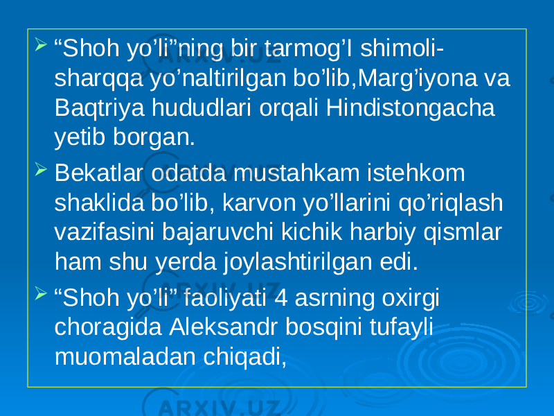  “ Shoh yo’li”ning bir tarmog’I shimoli- sharqqa yo’naltirilgan bo’lib,Marg’iyona va Baqtriya hududlari orqali Hindistongacha yetib borgan.  Bekatlar odatda mustahkam istehkom shaklida bo’lib, karvon yo’llarini qo’riqlash vazifasini bajaruvchi kichik harbiy qismlar ham shu yerda joylashtirilgan edi.  “ Shoh yo’li” faoliyati 4 asrning oxirgi choragida Aleksandr bosqini tufayli muomaladan chiqadi, 