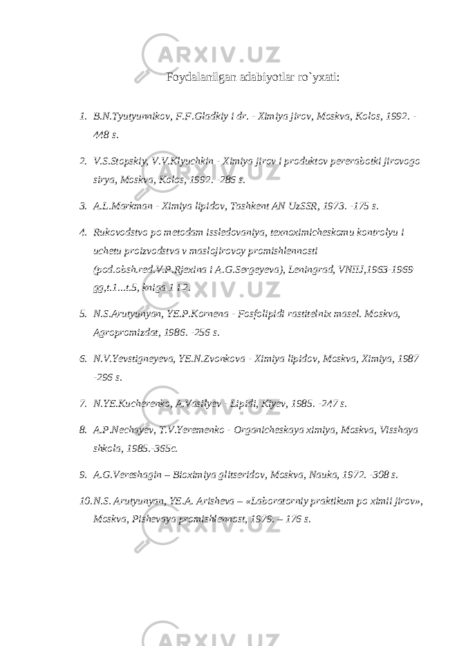 Foydalanilgan adabiyotlar r o` yxati : 1. B.N.Tyutyunnikov, F.F.Gladkiy i dr. - Ximiya jirov, Moskva, Kolos, 1992. - 448 s. 2. V.S.Stopskiy, V.V.Klyuchkin - Ximiya jirov i produktov pere rabotki jirovogo sirya, Moskva, Kolos, 1992. -286 s. 3. A.L.Markman - Ximiya lipidov, Tashkent AN UzSSR, 1973. -175 s. 4. Rukovodstvo po metodam issledovaniya, texnoximicheskomu kontrolyu i uchetu proizvodstva v maslojirovoy promishlennosti (pod.obsh.red.V.P.Rjexina i A.G.Sergeyeva), Leningrad, VNIIJ,1963-1969 gg,t.1...t.5, kniga 1 i 2. 5. N.S.Arutyunyan, YE.P.Kornena - Fosfolipidi rastitelnix ma sel. Moskva, Agropromizdat, 1986. -256 s. 6. N.V.Yevstigneyeva, YE.N.Zvonkova - Ximiya lipidov, Moskva, Xi miya, 1987 -296 s. 7. N.YE.Kucherenko, A.Vasilyev - Lipidi, Kiyev, 1985. -247 s. 8. A.P.Nechayev, T.V.Yeremenko - Organicheskaya ximiya, Moskva, Vis shaya shkola, 1985.-365c. 9. A.G.Vereshagin – Bioximiya glitseridov, Moskva, Nauka, 1972. -308 s. 10. N.S. Arutyunyan, YE.A. Arisheva – «Laboratorniy praktikum po ximii jirov», Moskva, Pishevaya promishlennost, 1979. – 176 s. 