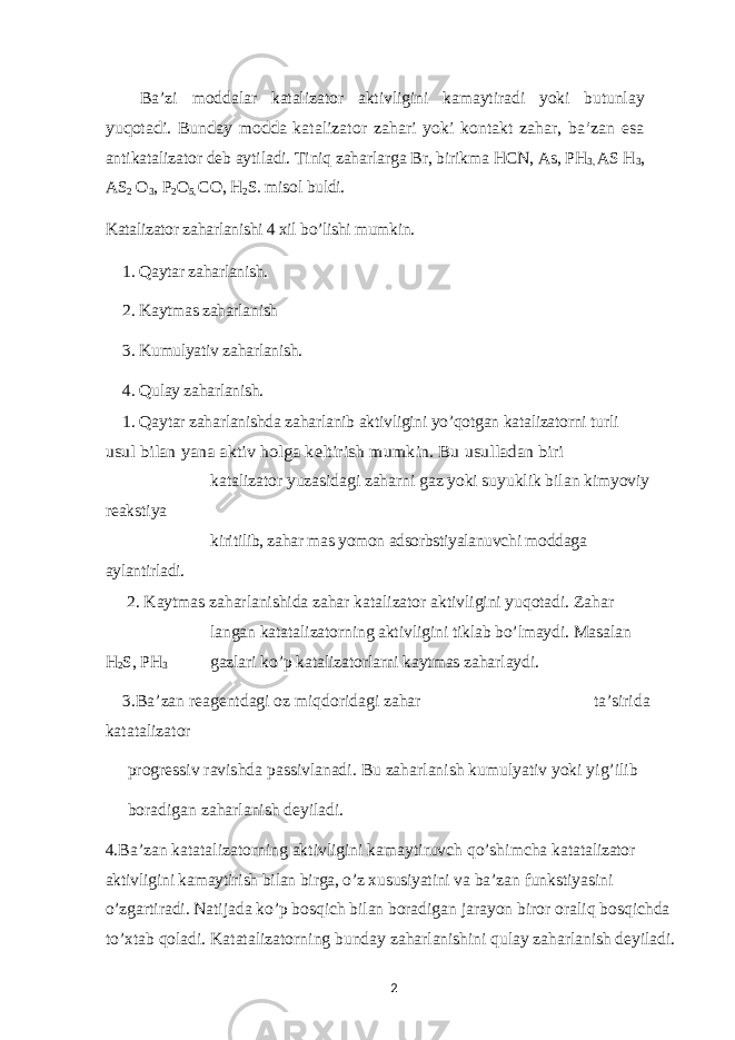 Ba’zi moddalar katalizator aktivligini kamaytiradi yoki butunlayyuqotadi. Bunday modda katalizator zahari yoki kontakt zahar, ba’zan esa antikatalizator deb aytiladi. Tiniq zaharlarga Br, birikma HCN, As, PH 3, AS H 3 , AS 2 O 3 , P 2 O 5, CO, H 2 S. misol buldi. Katalizator zaharlanishi 4 xil bo’lishi mumkin. 1. Qaytar zaharlanish. 2. Kaytmas zaharlanish 3. Kumulyativ zaharlanish. 4. Qulay zaharlanish. 1. Qaytar zaharlanishda zaharlanib aktivligini yo’qotgan katalizatorni turli usul bilan yana aktiv holga keltirish mumkin. Bu usulladan biri katalizator yuzasidagi zaharni gaz yoki suyuklik bilan kimyoviy reakstiya kiritilib, zahar mas yomon adsorbstiyalanuvchi moddaga aylantirladi. 2. Kaytmas zaharlanishida zahar katalizator aktivligini yuqotadi. Zahar langan katatalizatorning aktivligini tiklab bo’lmaydi. Masalan H 2 S, PH 3 gazlari ko’p katalizatorlarni kaytmas zaharlaydi. 3.Ba’zan reagentdagi oz miqdoridagi zahar ta’sirida katatalizator progressiv ravishda passivlanadi. Bu zaharlanish kumulyativ yoki yig’ilib boradigan zaharlanish deyiladi. 4.Ba’zan katatalizatorning aktivligini kamaytiruvch qo’shimcha katatalizator aktivligini kamaytirish bilan birga, o’z xususiyatini va ba’zan funkstiyasini o’zgartiradi. Natijada ko’p bosqich bilan boradigan jarayon biror oraliq bosqichda to’xtab qoladi. Katatalizatorning bunday zaharlanishini qulay zaharlanish deyiladi. 2 