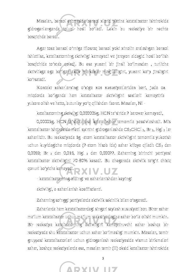 Masalan, benzol eritmasida benzol xlorid platina katataltzator ishtirokida gidrogenlanganda toluol hosil bo’ladi. Lekin bu reakstiya bir nechta bosqichda beradi. Agar toza benzol o’rniga iflosroq benzol yoki xinolin aralashgan benzol ishlatilsa, katalizatorning aktivligi kamayadi va jarayon aldegid hosil bo’lish bosqichida to’xtab qoladi. Bu esa yuzani bir jinsli bo’lmasdan , turlicha aktivlikga ega bo’lgan aktiv markazlar mavjudligini, yuzani ko’p jinsligini ko’rsatadi. Kontakt zaharlarning o’ziga xos xususiyatlaridan beri, juda oz miqdorda bo’lganda ham katatalizator aktivligini sezilarli kamaytirib yubora olish va hatto, butunlay yo’q qilishdan iborat. Masalan, NI - katalizatorning aktivligi 0,000005g. HCN ta’sirida 2 barovar kamayadi, 0,00003g. HCN ta’sirida esa katatalizator tamomila passivlashadi. Mis katatalizator ishtirokida metil spirtini gidrogenlashda CS 2 CHCl 2 , Br 2 , Hgl 2 lar zaharlidir. Bu reakstiyada 1g -atom katatalizator aktivligini tamomila yukotish uchun kuyidagicha miqdorda (2-atom hisob ida) zahar kifoya qiladi: CS 2 dan 0,0069; Br 2 dan 0,016, Hgl 2 dan 0,00022. Zaharning birinchi partiyasi katatalizator aktivligini 70-80% kesadi. Bu chegarada aktivlik to’g’ri chiziq qonuni bo’yicha kamayadi. - katatalizatorning oldingi va zaharlanishdan keyingi aktivligi, a-zaharlanish koeffistienti. Zaharning so’nggi partiyalarda aktivlik sekinlik bilan o’zgaradi. Zaharlarda ham katatalizatordagi singari saylash xususiyati bor. Biror zahar ma’lum katatalizator uchun ma’lum reakstiyadagina zahar bo’la olishi mumkin. Bir reakstiya katalizatorning aktivligini kamaytiruvchi zahar boshqa bir reakstiyada shu katatalizator uchun zahar bo’lmasligi mumkin. Masalan, temir gruppasi katatalizatorlari uchun gidrogenlash reakstiyasida vismut birikmalari zahar, boshqa reakstiyalarda esa, masalan temir (II) oksid katalizator ishtirokida 3 