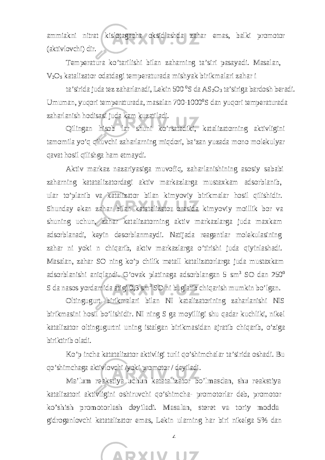 ammiakni nitrat kislotagacha oksidlashda zahar emas, balki promotor (aktivlovchi) dir. Temperatura ko’tarilishi bilan zaharning ta’siri pasayadi. Masalan, V 2 O 5 katalizator odatdagi temperaturada mishyak birikmalari zahar i ta’sirida juda tez zaharlanadi, Lekin 500 0 S da AS 2 O 3 ta’siriga bardosh beradi. Umuman, yuqori temperaturada, masalan 700-1000 0 S dan yuqori temperaturada zaharlanish hodisasi juda kam kuzatiladi. Qilingan hisob lar shuni ko’rsatadiki, katalizatorning aktivligini tamomila yo’q qiluvchi zaharlarning miqdori, ba’zan yuzada mono molekulyar qavat hosil qilishga ham etmaydi. Aktiv markaz nazariyasiga muvofiq, zaharlanishining asosiy sababi zaharning katatalizatordagi aktiv markazlarga mustaxkam adsorblanib, ular to’planib va katalizator bilan kimyoviy birikmalar hosil qilishidir. Shunday ekan zahar bilan katatalizator orasida kimyoviy moillik bor va shuning uchun, zahar katalizatorning aktiv markazlarga juda maxkam adsorblanadi, keyin desorblanmaydi. Natijada reagentlar molekulasining zahar ni yoki n chiqarib, aktiv markazlarga o’tirishi juda qiyinlashadi. Masalan, zahar SO ning ko’p chilik metall katalizatorlarga juda mustaxkam adsorblanishi aniqlandi. G’ovak platinaga adsorblangan 5 sm 3 SO dan 250 0 S da nasos yordamida atigi 0,3 sm 3 SO ni buglatib chiqarish mumkin bo’lgan. Oltingugurt birikmalari bilan NI katalizatorining zaharlanishi NIS birikmasini hosil bo’lishidir. NI ning S ga moyilligi shu qadar kuchliki, nikel katalizator oltingugurtni uning istalgan birikmasidan ajratib chiqarib, o’ziga biriktirib oladi. Ko’p incha katatalizator aktivligi turli qo’shimchalar ta’sirida oshadi. Bu qo’shimchaga aktivlovchi /yoki promotor / deyiladi. Ma’lum reakstiya uchun katatalizator bo’lmasdan, shu reakstiya katalizatori aktivligini oshiruvchi qo’shimcha- promotorlar deb, promotor ko’shish promotorlash deyiladi. Masalan, steret va toriy modda gidrogenlovchi katatalizator emas, Lekin ularning har biri nikelga 5% dan 4 